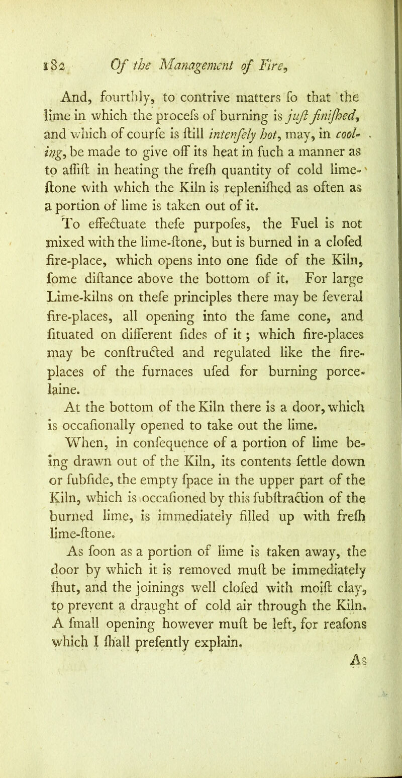 And, fourthly, to contrive matters fo that the lime in which the procefs of burning juft fnifhedy and v/liich of courfe is dill interfely hot^ may, in cool* ing-, be made to give off its heat in fuch a manner as to affift in heating the frefh quantity of cold lime--' ftone with which the Kiln is replenilhed as often as a portion of lime is taken out of it. To effectuate thefe purpofes, the Fuel is not mixed with the lime-ftone, but is burned in a clofed fire-place, which opens into one fide of the Kiln, fome diftance above the bottom of it, For large Lime-kilns on thefe principles there may be feveral fire-places, all opening into the fame cone, and fituated on different Tides of it; which fire-places may be conftruCted and regulated like the fire- places of the furnaces ufed for burning porce- laine. At the bottom of the Kiln there is a door, which is occafionally opened to take out the lime. When, in confequeiice of a portion of lime be^ ing drawn out of the Kiln, its contents fettle down or fubfide, the empty fpace in the upper part of the Kiln, which is occahoned by this fubftraclion of the burned lime, is immediately filled up with frefh lime-ftone. As foon as a portion of lime is taken away, the door by which it is removed muft be immediately fhut, and the joinings well clofed with moift clay^, to preyent a draught of cold air through the Kiln, A fmall opening however muft be left, for reafons which I fhall prefently explain.