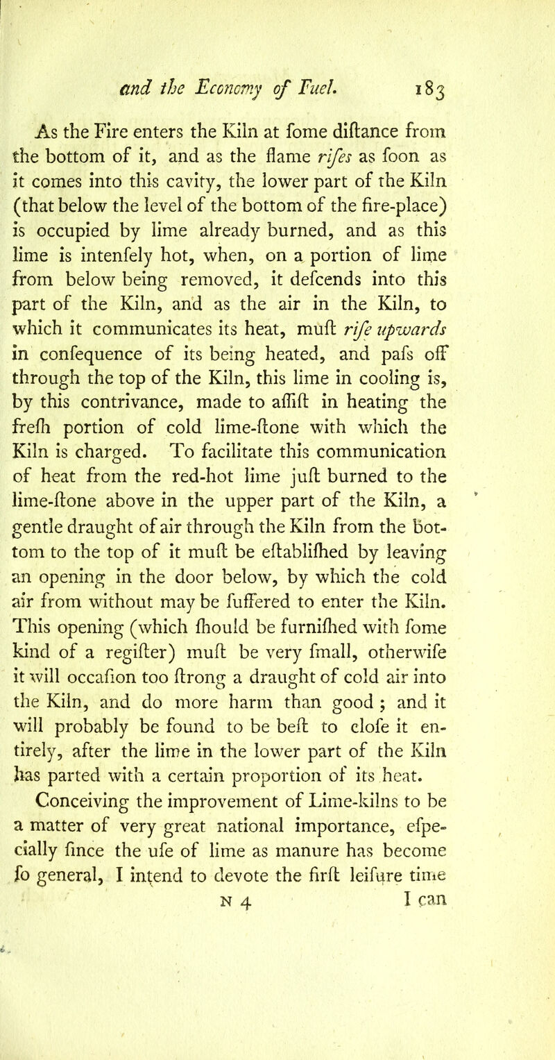 As the Fire enters the Kiln at fome diftance from the bottom of it, and as the flame rifes as foon as it comes into this cavity, the lower part of the Kiln (that below the level of the bottom of the fire-place) is occupied by lime already burned, and as this lime is intenfely hot, when, on a portion of lime from below being removed, it defcends into this part of the Kiln, and as the air in the Kiln, to which it communicates its heat, rnuft rife upwards in confequence of its being heated, and pafs off through the top of the Kiln, this lime in cooling is, by this contrivance, made to affifl: in heating the frefli portion of cold lime-fione with which the Kiln is charged. To facilitate this communication of heat from the red-hot lime jufl; burned to the lime-flone above in the upper part of the Kiln, a gentle draught of air through the Kiln from the bot- tom to the top of it mufl: be eflablifhed by leaving an opening in the door below, by which the cold air from without may be fuffered to enter the Kiln. This opening (which fhould be furniflied with fome kind of a regifler) mufl be very fmall, otherwife it will occafion too flroncc a draught of cold air into the Kiln, and do more harm than good ; and it will probably be found to be bell to clofe it en- tirely, after the lime in the lower part of the Kiln has parted with a certain proportion of its heat. Conceiving the improvement of Lime-kilns to be a matter of very great national importance, efpe- dally fmce the ufe of lime as manure has become fo general, I intend to devote the firfl leifure time N 4 I can