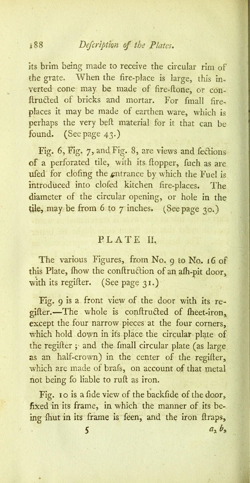 its brim being made to receive the circular rim of the grate. When the fire-place is large, this im verted cone may be made of fire-fione, or com llrudled of bricks and mortar. For fmall fire-; places it may be made of earthen ware, which is perhaps the very bell material for it that can be found. (Seepage 43.) Fig. 6, Fig. 7, and Fig. 8, are views and feclions of a perforated tile, with its fiopper, fuch as are ufed for clofing the entrance by which the Fuel is introduced into clofed kitchen fire-places. The diameter of the circular opening, or hole in the tile, may be from 6 to 7 inches. (See page 30.) PLATE IL The various Figures, from No. 9 to No. 16 of this Plate, Ihow the conftrudion of an alh-pit door, with its regifler. (See page 31.)- Fig. 9 is a front view of the door with its re- gifler.—The v^hole is conftruded of fheet-iron, except the four narrow pieces at the four corners, which hold down in its place the circular plate of the regifler p and the fmall circular plate (as large as an half-crown) in the center of the regifler, which are made of brafs, on account of that metal not being fo liable to rufl as iron. ft- Fig. 10 is a fide view of the backfide of the door, fixed in its frame, in which the manner of its be- ing Ihut in its frame is feen, and the iron ftraps, 5