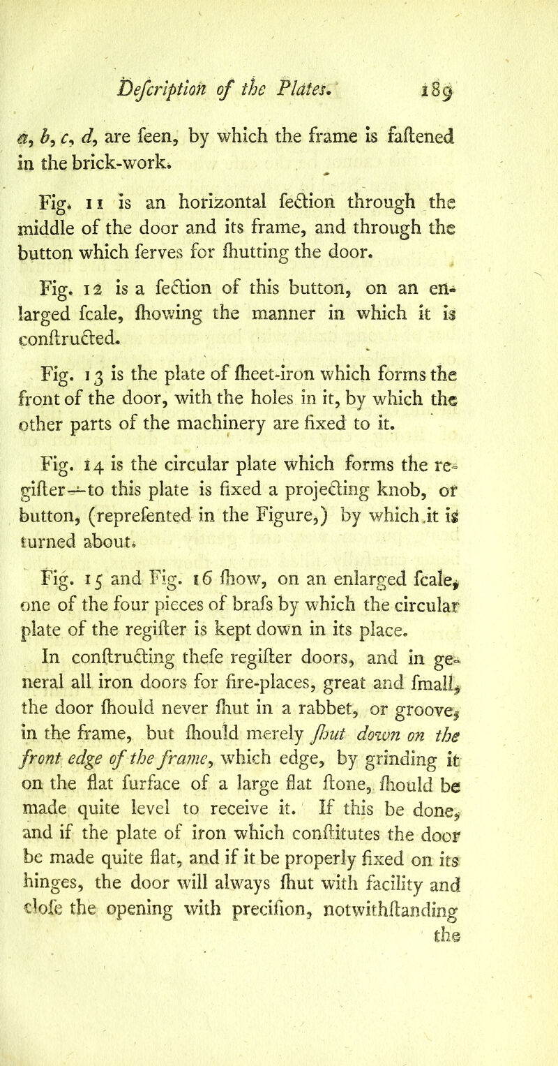 ^5 ^5 r, are feen, by which the frame Is faftened in the brick-work* Fig* II is an horizontal fedion through the middle of the door and its frame, and through the button which ferves for fhutting the door. Fig* 12 is a fe6lion of this button, on an en- larged fcale, fhowing the manner in which it h conftru£led. Fig. 13 Is the plate of fheet-iron which forms the front of the door, with the holes in it, by which the other parts of the machinery are fixed to it. Fig. 14 is the circular plate which forms the re=> gifter—to this plate is fixed a projecting knob, of button, (reprefented in the Figure,) by which it ig turned about* Fig. 15 and Fig. 16 Ihow, on an enlarged fcale^ one of the four pieces of brafs by which the circular plate of the regifler is kept down in its place. In conftru6ling thefe regiller doors, and in ge- neral all iron doors for fire-places, great and finally the door fhould never fhut in a rabbet, or groovei in the frame, but iliould merely fmt down on the front edge of the frame^ which edge, by grinding it on the flat furface of a large flat flone, fliould be made quite level to receive it. If this be done,; and if the plate of iron which conflitutes the door be made quite flat, and if it be properly fixed on its hinges, the door wall always fliut with facility and dofe the opening with precifion, notwithftanding