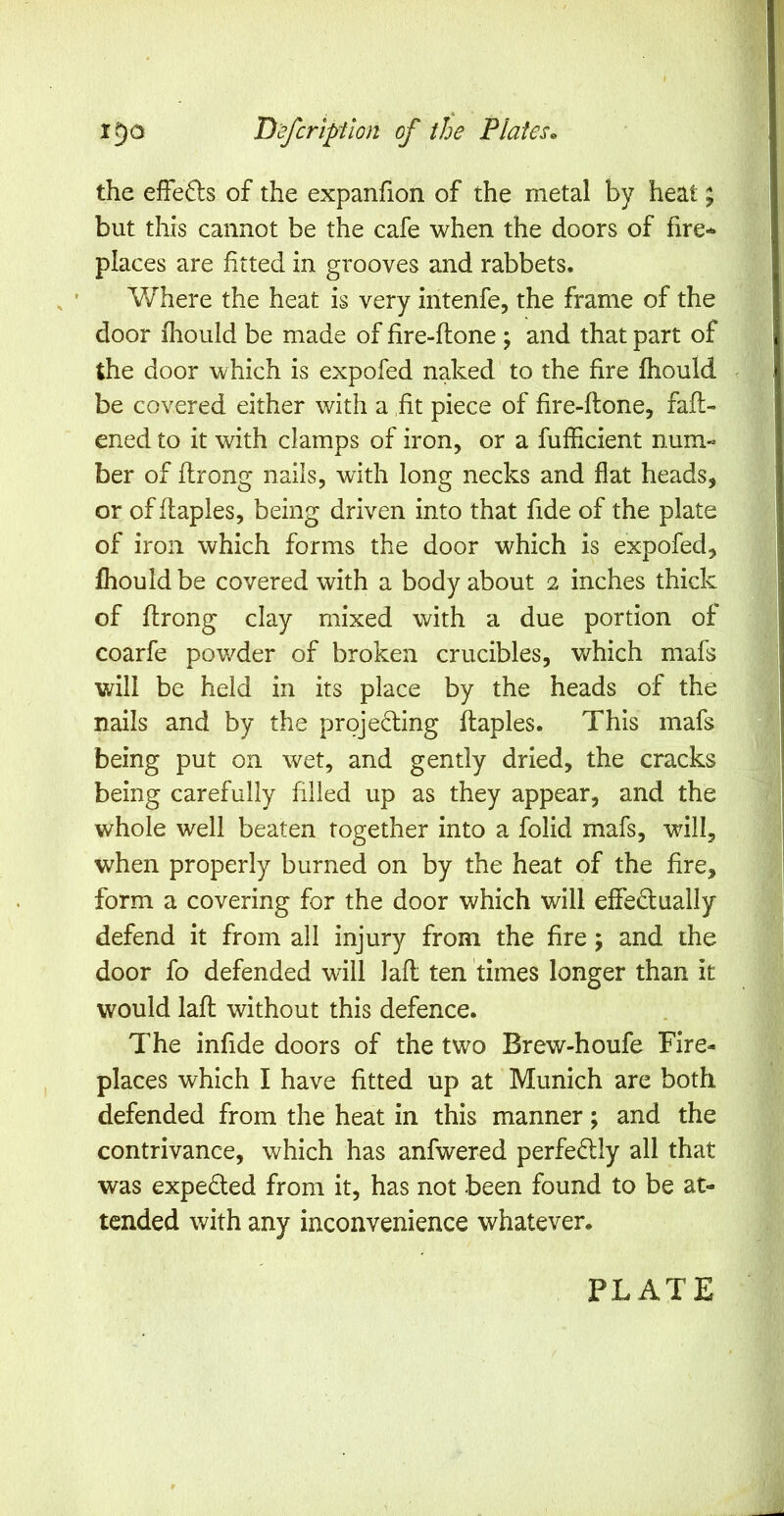 the efFe61:s of the expanfion of the metal by heat; but this cannot be the cafe when the doors of fire- places are fitted in grooves and rabbets. Where the heat is very intenfe, the frame of the door fhoiild be made of fire-flone ; and that part of the door which is expofed naked to the fire fhould be covered either with a fit piece of fire-ftone, faft- ened to it with clamps of iron, or a fufficient num- ber of flrong nails, with long necks and flat heads, or of flaples, being driven into that fide of the plate of iron which forms the door which is expofed, Ihould be covered with a body about 2 inches thick of flrong clay mixed with a due portion of coarfe pov/der of broken crucibles, which mafs will be held in its place by the heads of the nails and by the proje61ing flaples. This mafs being put on wet, and gently dried, the cracks being carefully filled up as they appear, and the whole well beaten together into a folid mafs, will, when properly burned on by the heat of the fire, form a covering for the door which will effedually defend it from all injury from the fire; and the door fo defended will lafl ten times longer than it would lafl without this defence. The infide doors of the two Brew-houfe Fire- places which I have fitted up at Munich are both defended from the heat in this manner; and the contrivance, which has anfwered perfedlly all that was expeded from it, has not been found to be at- tended with any inconvenience whatever. PLATE