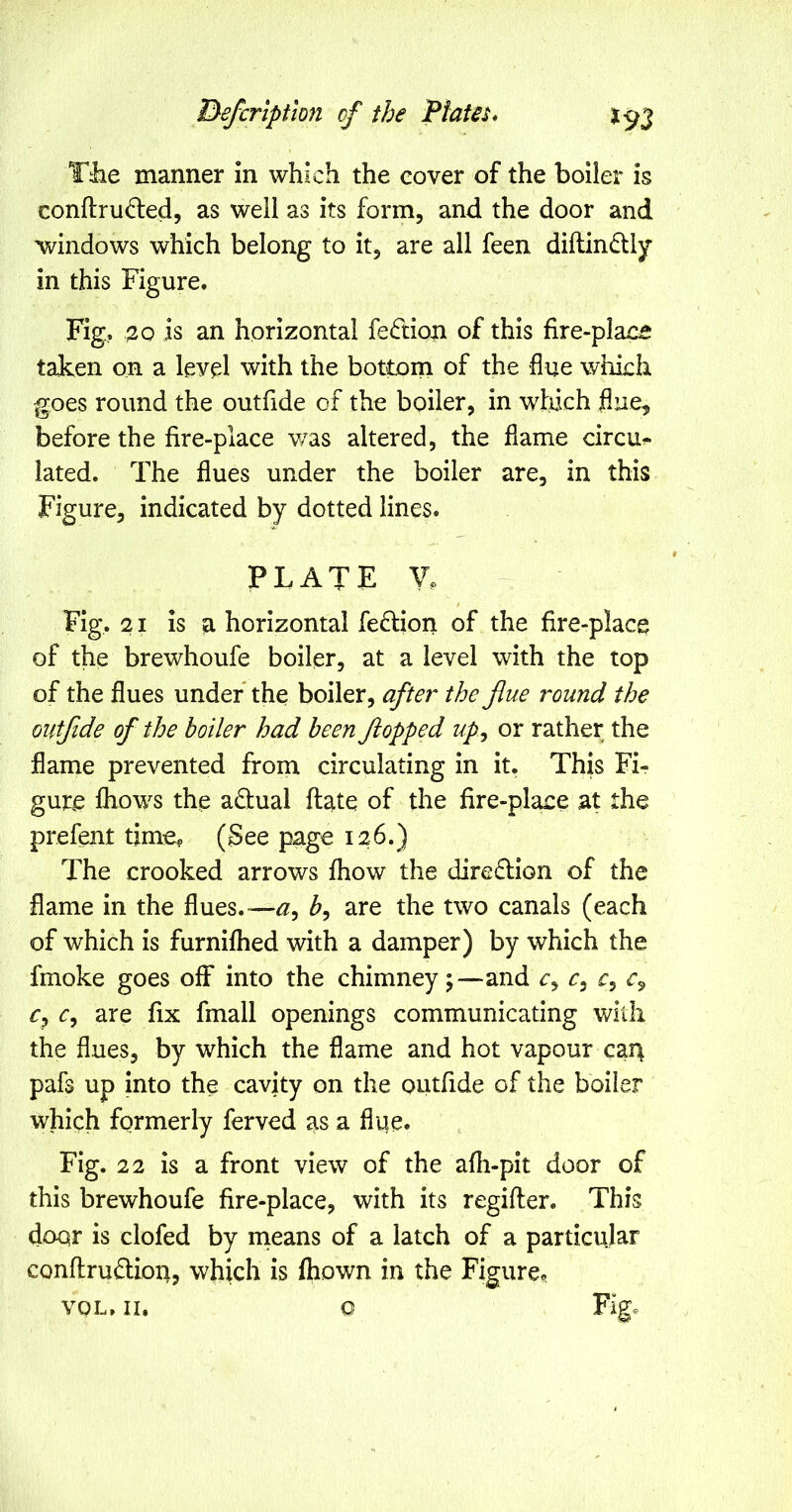 T^e manner in which the cover of the boiier is conftrud:ed, as well as its form, and the door and windows which belong to it, are all feen diftindlly in this Figure. Fig, 30 is an horizontal fe(ftion of this fire-place taken on a level with the bottom of the flue which goes round the outfide of the boiler, in wfiich flue, before the fire-place v/as altered, the flame circu^ lated. The flues under the boiler are, in this Figure, indicated by dotted lines. plate y. Fig. 21 is a horizontal feflion of the fire-place of the brewhoufe boiler, at a level with the top of the flues under* the boiler, offer the flue round the outfide of the boiler had been flopped up^ or rather the flame prevented from circulating in it. This Fi- gure fliows the adlual ftate of the fire-place at the prefent time? (See page 126.) The crooked arrows fhow the direflion of the flame in the flues. —12, are the two canals (each of which is furnifhed with a damper) by which the fmoke goes oflF into the chimney;—and c, c, c, c, c, c, are fix fmall openings communicating with the flues, by which the flame and hot vapour car| pafs up into the cavity on the outfide of the boiler which formerly ferved as a flue. Fig. 22 is a front view of the afli-pit door of this brewhoufe fire-place, with its regifter. This door is clofed by means of a latch of a particular conftruftion, which is fliown in the Figure? VOL. II. o Fig.