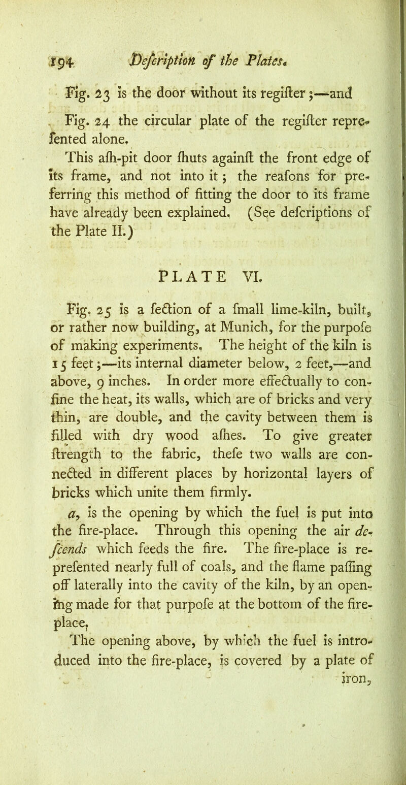 Fig. 23 Is the door without its regifler;—and , Fig. 24 the circular plate of the regifler repre« fented alone. This afh-pit door fhuts againfl the front edge of its frame, and not into it; the reafons for pre- ferring this method of fitting the door to its frame have already been explained, (See defcriptions of the Plate II.) PLATE VI. Fig. 25 is a feflion of a fmall lime-kiln, built5 or rather now building, at Munich, for the purpofe of making experiments, The height of the kiln is 15 feet;—its internal diameter below, 2 feet,—-and above, 9 inches. In order more effeflually to con-? fine the heat, its walls, which are of bricks and very thin, are double, and tfie cavity between them is filled with dry wood afhes. To give greater flrength tq the fabric, thefe two walls are con- nefled in different places by horizontal layers of bricks which unite them firmly. is the opening by which the fuel is put into the fire-place. Through this opening the air de^ fcends which feeds the fire. The fire-place is re- prefented nearly full of coals, and the flame pafling pff laterally into the cavity of the kiln, by an open- }hg made for that purpofe at the bottom of the fire- place. The opening above, by which the fuel is intro- duced into the fire-place, is covered by a plate of iron,