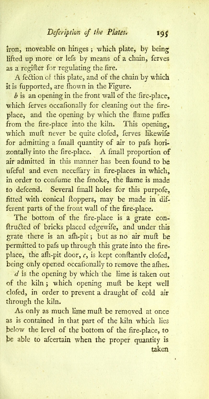 iron, moveable on hinges ; which plate, by being lifted up more or lefs by means of a chain, ferves as a regifler for regulating the hre. A fedion of this plate, and of the chain by which it is fupported, are fhown in the Figure. b is an opening in the front wall of the hre-placc, which ferves occafionally for cleaning out the fire- place, and the opening by which the flame paffes from the fire-place into the kiln. This opening, which mufl never be quite clofed, ferves likewife for admitting a fmall quantity of air to pafs hori- zontally into the fire-place. A fmall proportion of air admitted in this manner has been found to be ufeful and even necefl'ary in fire-places in which, in order to confume the fmoke, the flame is made to defcend. Several fmall holes for this purpofe, fitted with conical hoppers, may be made in dif- ferent parts of the front wall of the fire-place. The bottom of the fire-place is a grate con- fl:ru<S;ed of bricks placed edgewife, and under this grate there is an afh-pit; but as no air mufl; be permitted to pafs up through this grate into the fire- place, the afli-pit door, r, is kept conftantlv clofed, being only opened occafionally to remove the afhes. d is the opening by which the lime is taken out of the kiln ; which opening muff be kept well clofed, in order to prevent a draught of cold air through the kiln. As only as much lljne mufl be removed at once as is contained in that part of the kiln which lies below the level of the bottom of the fire-place, to be able to afcertain when the proper quantity is taken