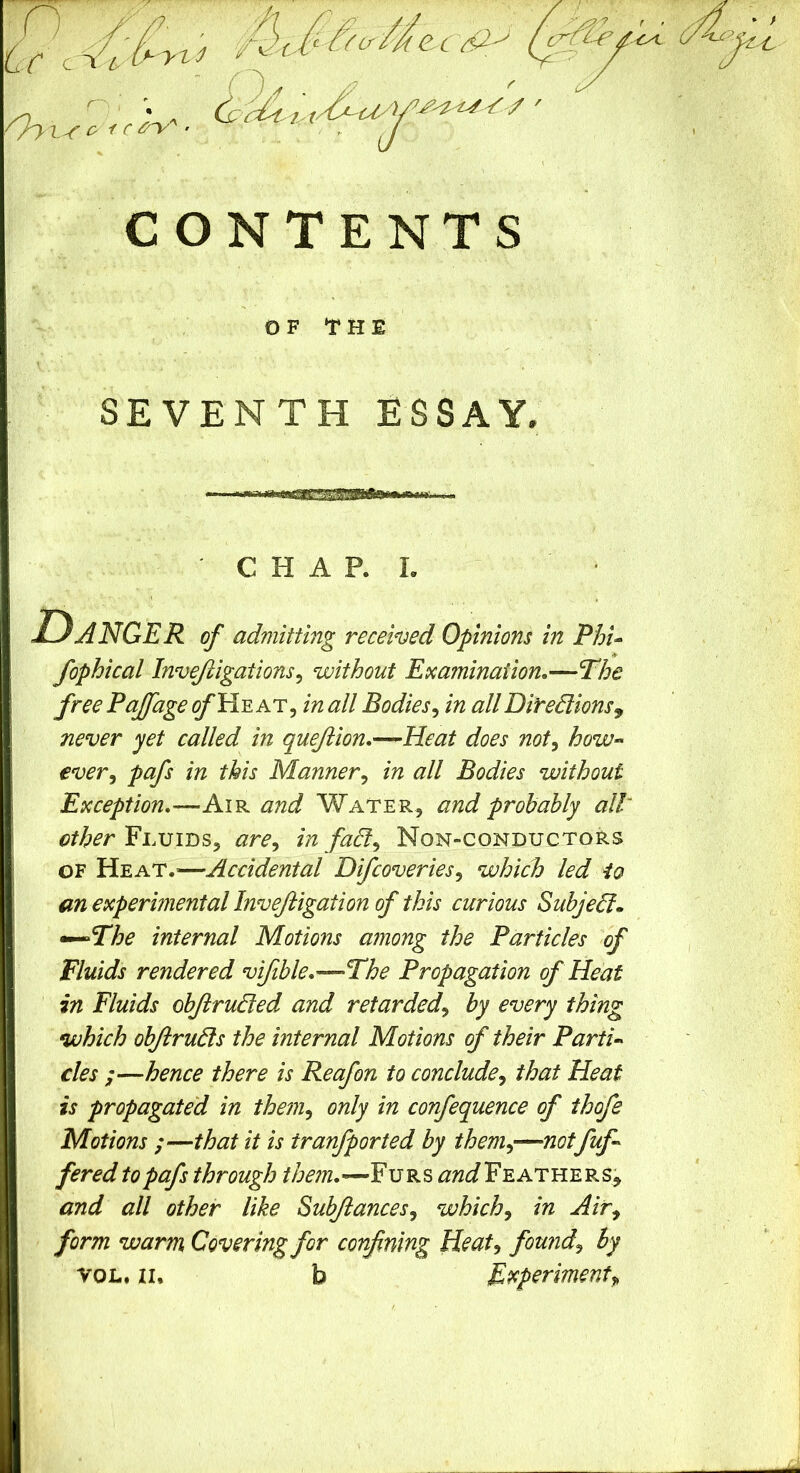 CONTENTS OF THE SEVENTH ESSAY, C H A P. I. Danger of admitting recehed Opinions in PhU fophical Invejiigations^ without Examination,—T:he free Fajfage ^He at, in all Bodies^ in allDirediionsy never yet called in queJiion.—Heat does not^ how- ever^ pafs in this Manner^ in all Bodies without Exception,—Air and Water, and probably all: Fluids, are^ in fadl^ Non-conductors OF Heat.—Accidental Difcoveries^ which led io an experimental Invejiigation of this curious Subjedl» •^The internal Motions among the Particles of Fluids rendered vifible,—The Propagation of Heat in Fluids objirudled and retarded^ by every thing which objirudls the internal Motions of their Partin cles ;—hence there is Reafon to conclude^ that Heat is propagated in them^ only in confequence of thofe Motions ;—that it is tranfported by them^—notfuf^ fered to pafs through //3m.—Furs Feathers, and all other like Subjiances^ which^ in Air^ form warm Covering for confining Heat^ founds by VOL. II. b Experiment^