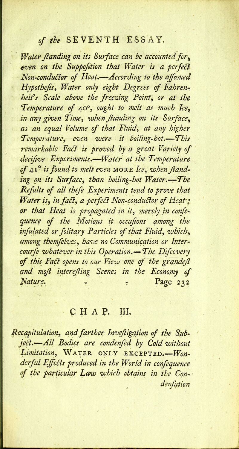 of the SEVENTH ESSAY. Water Jlanding on its Surface can he accounted for^ ^ven on the Suppoftion that Water is a perfeB Non-conduBor of Heat.—According to the ajfumed Hypothefs^ Water only eight Degrees of Dahren* keifs Scale above the freezing Pointy or at the ^Temperature of 40°, ought to melt as much Ice^ in any given Time^ when Jlanding on its Surface^ as an equal Volume of that Fluids at any higher Temperature^ even were it hoiling-hot.—This remarkable FaB is proved by a great Variety of decifive Experiments.—Water at the Temperature of 41° is found to melt even more Ice^ when Jiand-- ing on its Surface^ than boiling-hot Water.—The Refults of all thefe Experiments tend to prove that Water is^ in faB-, a perfeB Non-conduBor of Heat; or that Heat is propagated in it^ ?nerely in confer- quenco of the Motions it occaftons among the infulated or folitary Particles of that Fluids which^ among themfelves^ have no Cominunication or Inter-- courfe whatever in this Operation.— The Difcovery of this FaB opens to our View one of the grandeji and mojl intereJUng Scenes in the Economy of Hature^ ^ - Page 232 CHAP. IIL Recapitulation^ and farther Invejligation of the Sub* jeB.—All Bodies are condenfed by Cold without Limitation^ Water only excepted.—Won* derful EffeBs produced in the World in confequence of the particular Law which obtains in the Con* denfaticn