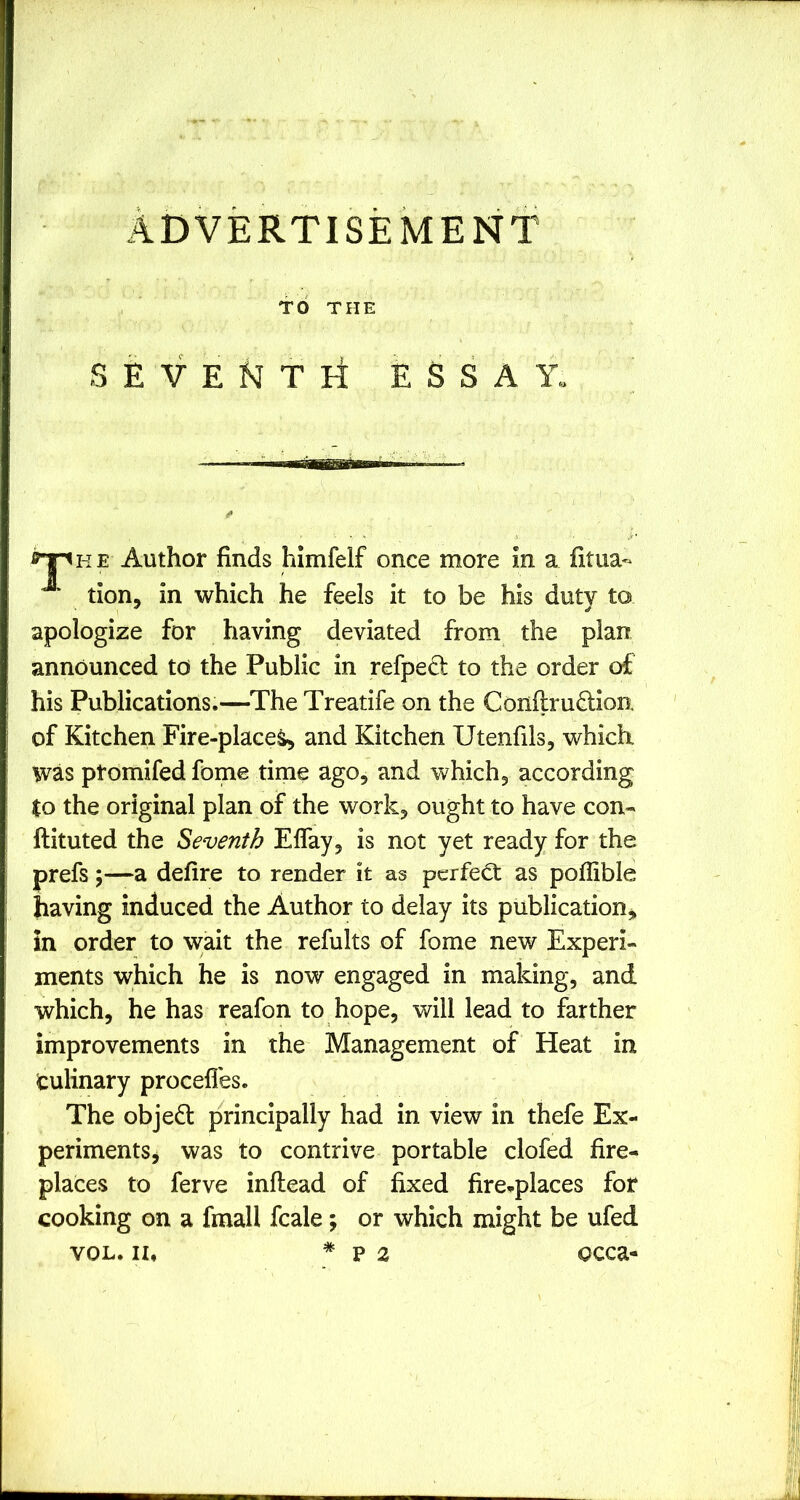 ADVERTISEMENT TO THE S E V E T H ESSAY Author finds himfelf once more in a fitua- tion, in which he feels it to be his duty to apologize for having deviated from the plan announced td the Public in refpecl to the order of his Publications.—The Treatife on the Confiruflion. of Kitchen Fire-place^ and Kitchen Utenfils, whichi was ptomifed fome time ago, and which, according to the original plan of the work, ought to have con- ftituted the Seventh Elfay, is not yet ready for the prefs;—a defire to render it as perfect as poflible having induced the Author to delay its publication, in order to wait the refults of fome new Experi- ments which he is now engaged in making, and which, he has reafon to hope, will lead to farther improvements in the Management of Heat in Culinary procefl'es. The objedl principally had in view in thefe Ex- periments^ was to contrive portable clofed fire- places to ferve inftead of fixed fire-places for cooking on a fmall fcale; or which might be ufed VOL. II, * p 2 occa-