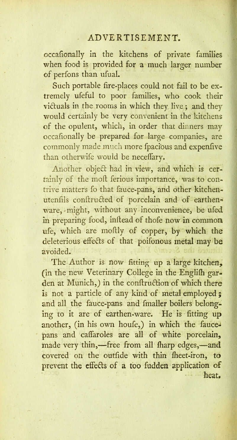 occalionally in the kitchens of private families when food is provided for a much larger number of perfons than ufuaL Such portable fire-places could not fail to be ex- tremely ufeful to poor families, who cook their victuals in the rooms in which they live; and they would certainly be very convenient in the kitchens of the opulent, which, in order that dinners may occafionally be prepared for large companies, are commonly made much more fpacibus and expenfive than otherwife would be neceifary. Another obje6; had in view, and which is cer- tainly of the niofl: ferious importance, was to con- trive matters fo that fauce-pans, and other kitchen- utenfils conflrucled of porcelain and of earthen-^ ware, might, without any inconvenience, be ufed in preparing food, inftead of thofe now in common ufe, which are mofUy of copper, by which the deleterious effects of that poifonous metal may be avoided. ^ The Author is now fitting up a large kitchen, (in the new Veterinary College in the Englifh gar- den at Munich,) in the conftrudion of which there is not a particle of any kind of metal employed ; and all the fauce-pans and fmaller boilers belong- ing to it are of earthen-ware. He is fitting up another, (in his own houfe,) in which the fauce- pans and caffaroles are all of white porcelain, made very thin,—free from all fharp edges,—and covered on the outfide with thin fheet-iron, to prevent the cffefts of a too fudden application of heat#