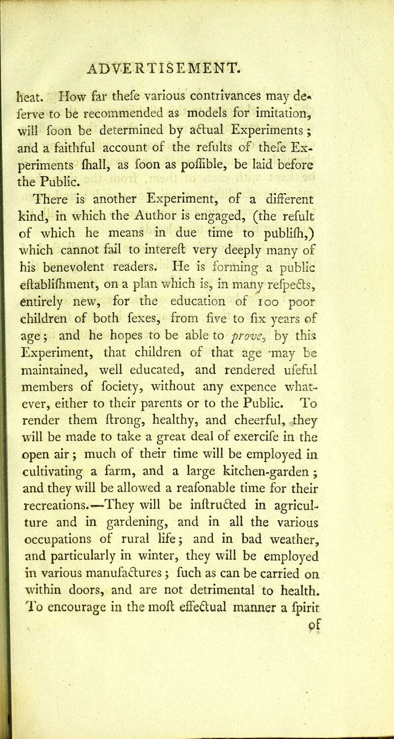 heat. How far thefe various contrivances may de* ferve to be recommended as models for imitation, will foon be determined by aftual Experiments; and a faithful account of the refults of thefe Ex- periments fhall, as foon as polTible, be laid before the Public. There is another Experiment, of a different kind, in wTich the Author is engaged, (the refult of which he means in due time to publifh,) which cannot fail to intereft very deeply many of his benevolent readers. He is forming a public eftablifhment, on a plan which is, in many refpefls, entirely new, for the education of loo poor children of both fexes, from five to fix years of age; and he hopes to be able to prove^ by this Experiment, that children of that age -may be maintained, well educated, and rendered ufeful members of fociety, without any expence w’hat- ever, either to their parents or to the Public. To render them ftrong, healthy, and cheerful, they will be made to take a great deal of exercife in the open air; much of their time will be employed in cultivating a farm, and a large kitchen-garden ; and they will be allowed a reafonable time for their recreations.—They will be inflruded in agricul- ture and in gardening, and in all the various occupations of rural life \ and in bad weather, and particularly in winter, they Vv^ill be employed in various manufactures; fuch as can be carried on within doors, and are not detrimental to health. To encourage in the mofc effedual manner a fpirit of