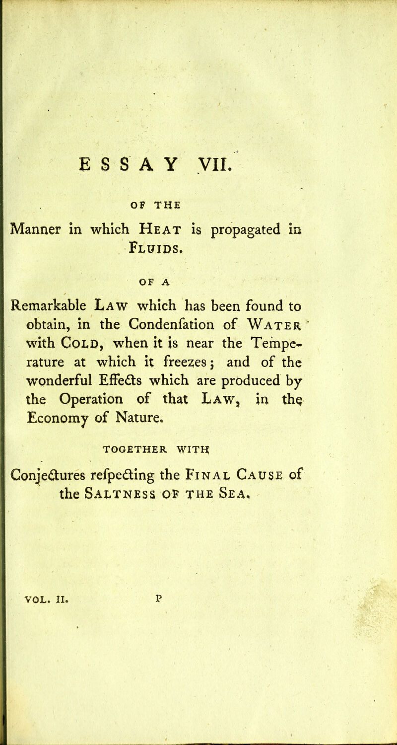 ESSAY VII. OF THE Manner in which Heat is propagated in .Fluids, OF A * Remarkable Law which has been found to obtain, in the Condenfation of Water ' with Cold, when it is near the Temper rature at which it freezes; and of the wonderful Effects which are produced by the Operation of that Law, in thq Economy of Nature, TOGETHER WITH Conjectures refpeCting the Final Cause of the Saltness of the Sea, VOL. II. p