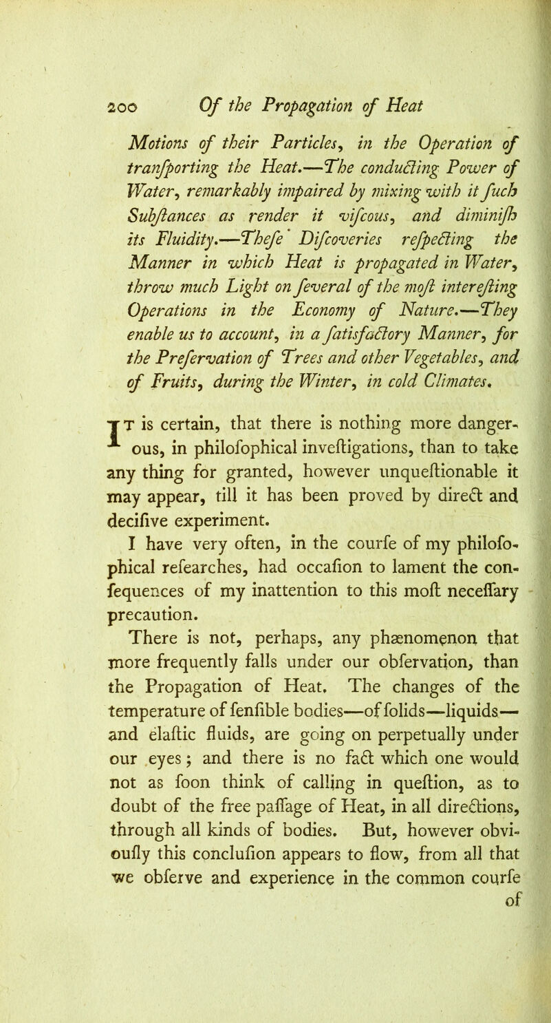 Motions of their Particles^ in the Operation of tranfporting the Heat,—Phe conducing Power of Water^ remarkably impaired by mixing with it fuch Subjlances as render it vifcous^ and diminijh its Fluidity,—Fhefe Difcoveries refpedling the Manner in which Heat is propagated in Water^ throw much Fight on feveral of the moft interejiing Operations in the Economy of Nature,—They enable us to account^ in a fatisfadory Manner^ for the Prefervation of Trees and other Vegetables^ and of Fruits^ during the Winter^ in cold Climates, TT is certain, that there is nothing more danger^ ous, in philofophical inveftigations, than to take any thing for granted, however imqueftionable it may appear, till it has been proved by dired and decilive experiment. I have very often, in the courfe of my philofo- phical refearches, had occafion to lament the con- fequences of my inattention to this mofi: neceflary precaution. There is not, perhaps, any phasnomenon that more frequently falls under our obfervation, than the Propagation of Heat, The changes of the temperature of fenfible bodies—of folids—liquids— and elaftic fluids, are going on perpetually under our .eyes; and there is no fa6i: which one would not as foon think of calling in queftion, as to doubt of the free paflage of Heat, in all directions, through all kinds of bodies. But, however obvi- oufly this conclufion appears to flow, from all that we obferve and experience in the common courfe of