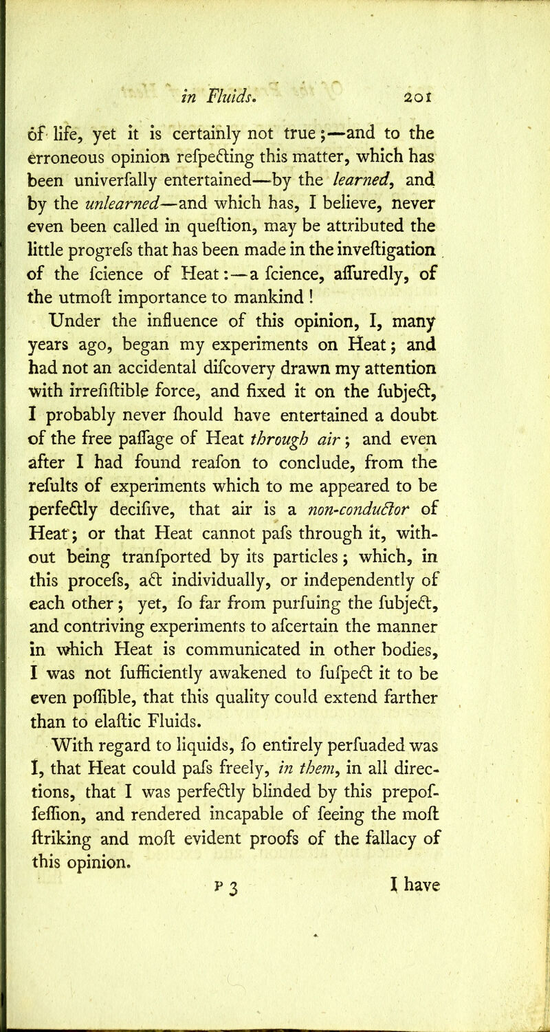 of life, yet it is certainly not trueand to the erroneous opinion refpe^ling this matter, which has been univerfally entertained—^by the learned, and by the unlearned—and which has, I believe, never even been called in queftion, may be attributed the little progrefs that has been made in the inveftigation . of the fcience of Heat:—a fcience, alTuredly, of the utmoft importance to mankind ! Under the influence of this opinion, I, many years ago, began my experiments on Heat; and had not an accidental difcovery drawn my attention with irrefiftible force, and fixed it on the fubje61:, I probably never fliould have entertained a doubt of the free paflage of Heat through air; and even after I had found reafon to conclude, from the refults of experiments which to me appeared to be perfectly decifive, that air is a non-condudlor of Heat; or that Heat cannot pafs through it, with- out being tranfported by its particles; which, in this procefs, a6: individually, or independently of each other; yet, fo far from purfuing the fubjedt, and contriving experiments to afcertain the manner in which Heat is communicated in other bodies, I was not fufficiently awakened to fufped it to be even pofTible, that this quality could extend farther than to elaftic Fluids. With regard to liquids, fo entirely perfuaded was 1, that Heat could pafs freely, in them, in all direc- tions, that I was perfectly blinded by this prepof- feflion, and rendered incapable of feeing the mofl ftriking and moft evident proofs of the fallacy of this opinion. ^ have