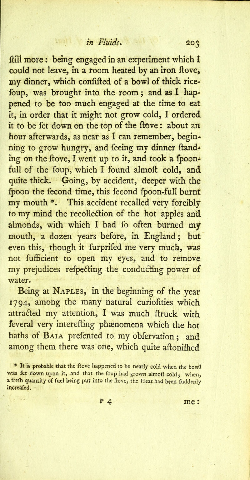 ftill more: being engaged in an experiment which I could not leave, in a room heated by an iron ftove, my dinner, which confifted of a bowl of thick rice- foup, was brought into the room; and as 1 hap- pened to be too much engaged at the time to eat it, in order that it might not grow cold, I ordered it to be fet down on the top of the ftove: about an hour afterwards, as near as I can remember, begin- ning to grow hungry, and feeing my dinner ftand-* ing on the ftove, I went up to it, and took a fpoon- full of the foup, which I found almoft cold, and quite thick. Going, by accident, deeper with the Ipoon the fecond time, this fecond fpoon-full burnf my mouth This accident recalled very forcibly to my mind the recolledlion of the hot apples and almonds, with which I had fo often burned my mouth, a dozen years before, in England; but even this, though it furprifed me very much, was not fufficient to open my eyes, and to -remove my prejudices refpeding the conducting power of water. Being at Naples, in the beginning of the year 1794, among the many natural curiofities which attracted my attention, I was much ftruck with feveral very interefting phenomena which the hot baths of Baia prefented to my obfervation; and among them there was one, which quite aftonifhed * It is probable that the llove happened to be nearly cold when the bowl was fet down upon it, and that the foup had grown almoft cold j when, a frefti quantity of fuel being put into the ftove, the Heat had been fuddenly increafed. P 4 me: