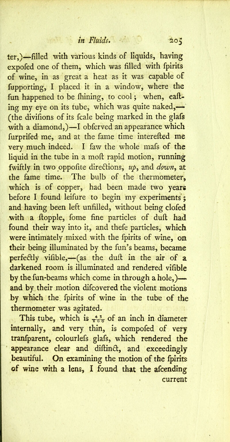 ter,)—filled with various kinds of liquids, having expofed one of them, which was filled with fpirits of wine, in as great a heat as it was capable of fupporting, I placed it in a window, where the fun happened to be fhining, to cool; when, eaft- ing my eye on its tube, which was quite naked,— (the divifions of its fcale being marked in the glafs with a diamond,)—I obferved an appearance which furprifed me, and at the fame time interefted me very much indeed. I faw the whole mafs of the liquid in the tube in a mofi: rapid motion, running fwiftly in two pppofite directions, up^ and down^ at the fame time. The bulb of the thermometer, which is of copper, had been made two years before I found leifure to begin my experiments; and having been left unfilled, without being clofed with a ftopple, fome fine particles of dull had found their way into it, and thefe particles, which were intimately mixed with the fpirits of wine, on their being illuminated by the fun’s beams, became : perfectly vifible,—(as the dull in the air of a ; darkened room is illuminated and rendered vifible r by the fun-beams which come in through a hole,)—> and by their motion difcovered the violent motions by which the, fpirits of wine in the tube of the thermometer was agitated. This tube, which is of an inch in diameter internally, and very thin, is compofed of very tranfparent, colourlefs glafs, which rendered the appearance clear and diftinCt, and exceedingly beautiful. On examining the motion of the fpirits of wine with a lens, I found that the afcending current
