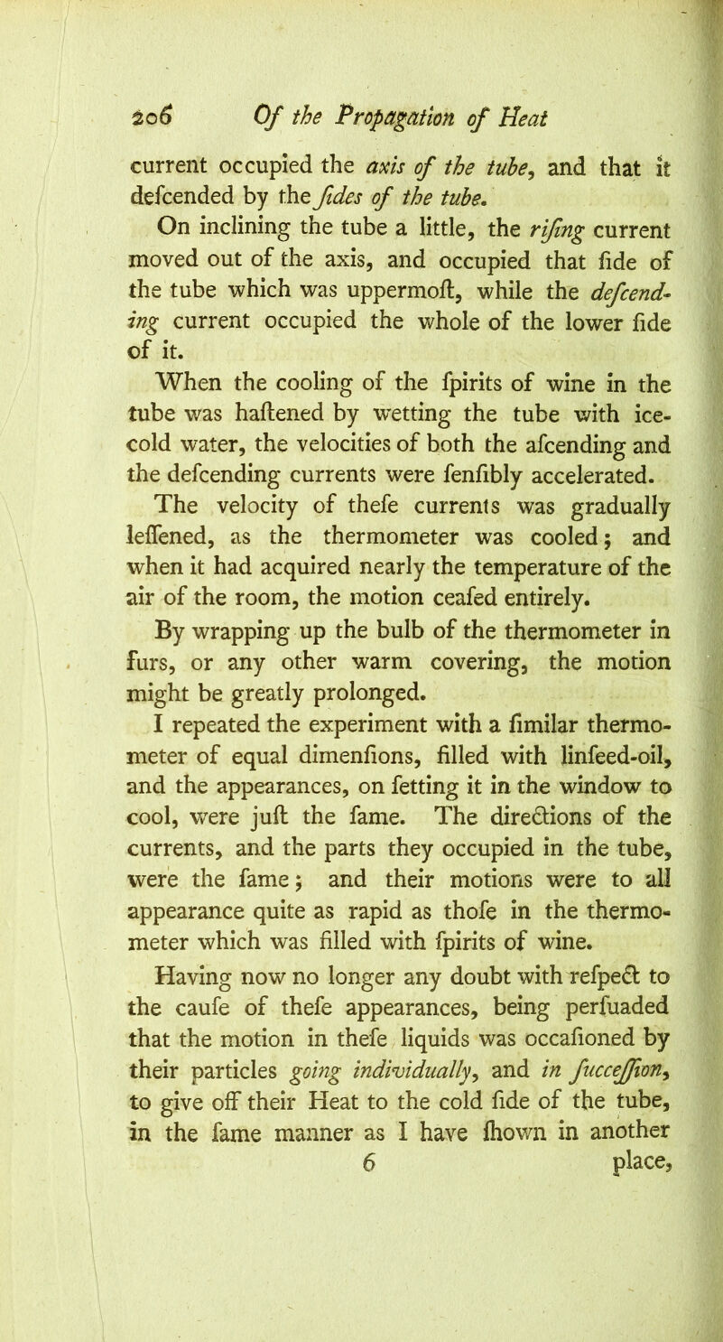 current occupied the am of the tube^ and that it defcended by the ftdes of the tube. On inclining the tube a little, the rifmg current moved out of the axis, and occupied that fide of the tube which was uppermoft, while the defcend- ing current occupied the whole of the lower fide of it. When the cooling of the fpirits of wine in the tube was haftened by wetting the tube with ice- cold water, the velocities of both the afcending and the defcending currents were fenfibly accelerated. The velocity of thefe currents was gradually ielTened, as the thermometer was cooled; and when it had acquired nearly the temperature of the air of the room, the motion ceafed entirely. By wrapping up the bulb of the thermometer in furs, or any other warm covering, the motion might be greatly prolonged. I repeated the experiment with a fimilar thermo- meter of equal dimenfions, filled with linfeed-oil, and the appearances, on fetting it in the window to cool, were juft the fame. The directions of the currents, and the parts they occupied in the tube, were the fame; and their motions were to all appearance quite as rapid as thofe in the thermo- meter which was filled with fpirits of wine. Having now no longer any doubt with refpeCt to the caufe of thefe appearances, being perfuaded that the motion in thefe liquids was occafioned by their particles going indwidually^ and in fucceffton^ to give off their Heat to the cold fide of the tube, in the fame manner as I have fliown in another