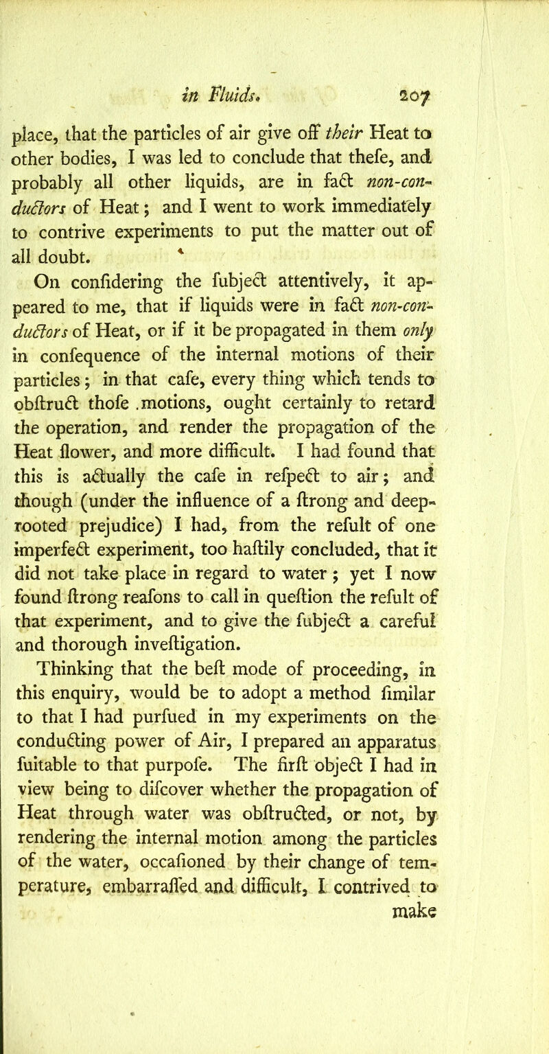 place, that the particles of air give off their Heat to other bodies, I was led to conclude that thefe, and probably all other liquids, are in fad non-coU'^ du6lors of Heat; and I went to work immediately to contrive experiments to put the matter out of all doubt. ^ On confidering the fubjed attentively, it ap- peared to me, that if liquids were in fad non-con- duElors of Heat, or if it be propagated in them only in confequence of the internal motions of their particles; in that cafe, every thing which tends to obftrud thofe .motions, ought certainly to retard the operation, and render the propagation of the Heat flower, and more difficult. I had found that this is adually the cafe in refped to air; and though (under the influence of a ftrong and deep- rooted prejudice) I had, from the refult of one imperfed experiment, too haftily concluded, that it did not take place in regard to water ; yet I now found ftrong reafons to call in queftion the refult of that experiment, and to give the fubjed a careful and thorough inveftigation. Thinking that the beft mode of proceeding, in I this enquiry, would be to adopt a method fimilar I to that I had purfued in my experiments on the conduding power of Air, I prepared an apparatus fuitable to that purpofe. The fir ft objed I had in view being to difcover whether the propagation of Heat through water was obftruded, or not, by rendering the internal motion among the particles of the water, occafioned by their change of tem- peraturej embarrafled and difficult, I contrived to make