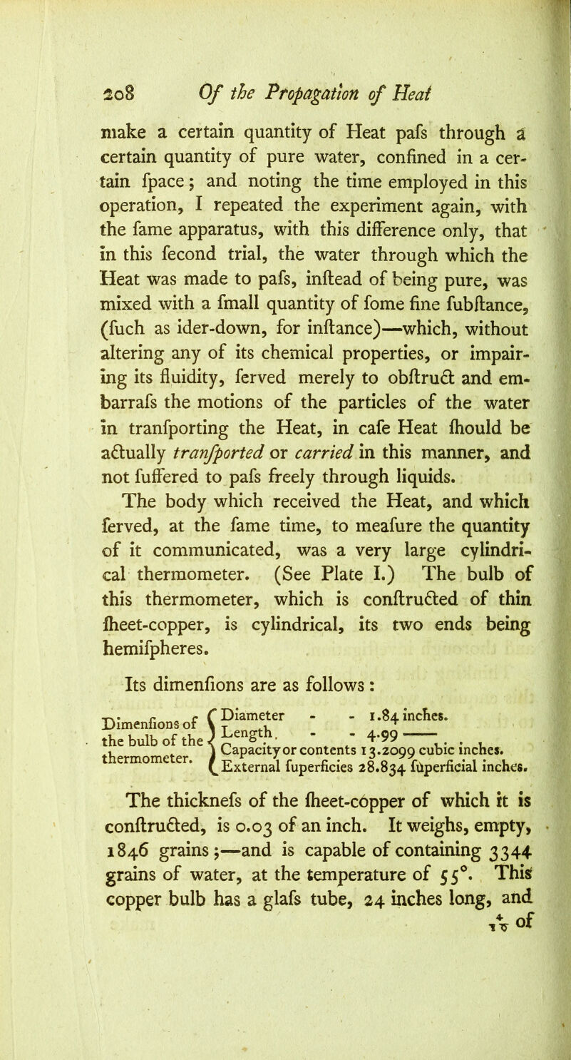 make a certain quantity of Heat pafs through t certain quantity of pure water, confined in a cer- tain fpace; and noting the time employed in this operation, I repeated the experiment again, with the fame apparatus, with this difference only, that in this fecond trial, the water through which the Heat was made to pafs, inflead of being pure, was mixed with a fmall quantity of fome fine fubftance, (fuch as ider-down, for inftance)—which, without altering any of its chemical properties, or impair- ing its fluidity, ferved merely to obflrudl and em- barrafs the motions of the particles of the water in tranfporting the Heat, in cafe Heat fhould be adlually tranfported or carried in this manner, and not fuflered to pafs freely through liquids. The body which received the Heat, and which ferved, at the fame time, to meafure the quantity of it communicated, was a very large cylindri- cal thermometer. (See Plate I.) The bulb of this thermometer, which is conflrud:ed of thin Iheet-copper, is cylindrical, its two ends being hemifpheres. Its dimenfions are as follows: Dimenfions of the bulb of the thermometer. Diameter - - 1.84 inches. Length. - - 4.99 Capacity or contents 13.2099 cubic inches. External fuperficies 28.834 fiiperficial inches. The thicknefs of the fheet-copper of which it is conftruded, is 0.03 of an inch. It weighs, empty, 1846 grains;—and is capable of containing 3344 grains of water, at the temperature of 55°. This copper bulb has a glafs tube, 24 inches long, and A of