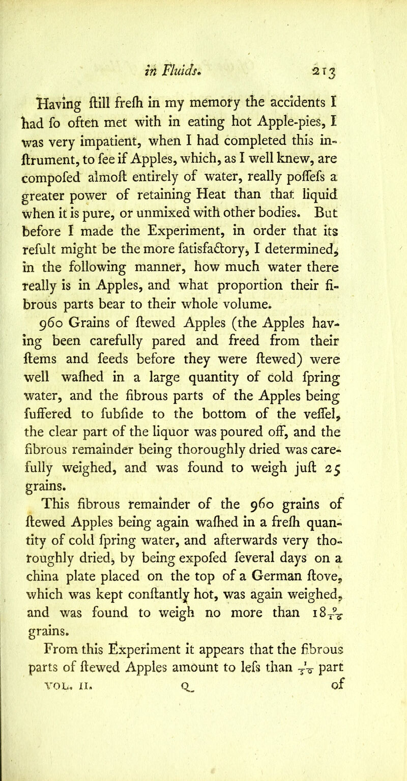 2T3 Having ftill frefli in my memory the accidents I had fo often met with in eating hot Apple-pies, I was very impatient, when I had completed this in« ftrument, to fee if Apples, which, as I well knew, are compofed almoft entirely of water, really poffefs a greater power of retaining Heat than that liquid when it is pure, or unmixed with other bodies. But before I made the Experiment, in order that its refult might be the more fatisfadoryj I determined^ in the following manner, how much water there really is in Apples, and what proportion their fi- brous parts bear to their whole volume. 960 Grains of ftewed Apples (the Apples hav- ing been carefully pared and freed from their ftems and feeds before they were ftewed) were well walhed in a large quantity of cold fpring water, and the fibrous parts of the Apples being fuffered to fubfide to the bottom of the velfel, the clear part of the liquor was poured off, and the fibrous remainder being thoroughly dried was care- fully weighed, and was found to weigh juft 25 grains. This fibrous remainder of the 960 grains of ftewed Apples being again wafhed in a frefh quan- tity of cold fpring water, and afterwards very tho- roughly driedj by being expofed feveral days on a china plate placed on the top of a German ftove, which was kept conftantly hot, was again weighed, and was found to weigh no more than grains. From this Experiment it appears that the fibrous parts of ftewed Apples amount to left than part VOL, II. of