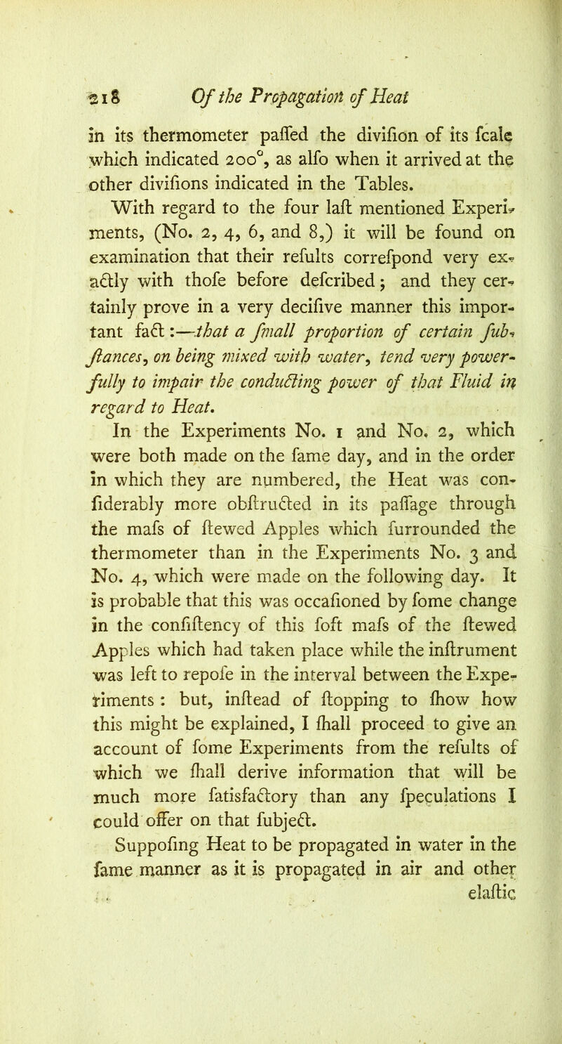 in its thermometer pafled the divifion of its fcale which indicated 200^, as alfo when it arrived at the other divifions indicated in the Tables. With regard to the four lafl mentioned Experi^ ments, (No. 2, 4, 65 and 8,) it will be found on examination that their refults correfpond very ex^ adlly with thofe before defcribed; and they cer-^ tainly prove in a very decifive manner this impor- tant fa<5t:—.that a fmall proportion of certain fib^ fiances^ on being mixed with water^ tend very power^ fully to impair the conducting power of that Fluid in regar d to Heat. In the Experiments No. i and No, 2, which were both made on the fame day, and in the order in which they are numbered, the Heat was con- fiderably more obftrufted in its paflage through the mafs of Hewed Apples which furrounded the thermometer than in the Experiments No. 3 and No. 4, which were made on the following day. It is probable that this was occafioned by fome change in the confiflency of this foft mafs of the Hewed Apples which had taken place Vv^hile the inHrument was left to repofe in the interval between the Expe- riments : but, inHead of Hopping to fliow how this might be explained, I fliall proceed to give an account of fome Experiments from the refults of which we Hiall derive information that will be much more fatisfadory than any fpeculations I could offer on that fubjedl. Suppofing Heat to be propagated in water in the fame manner as it is propagated in air and other elaHic