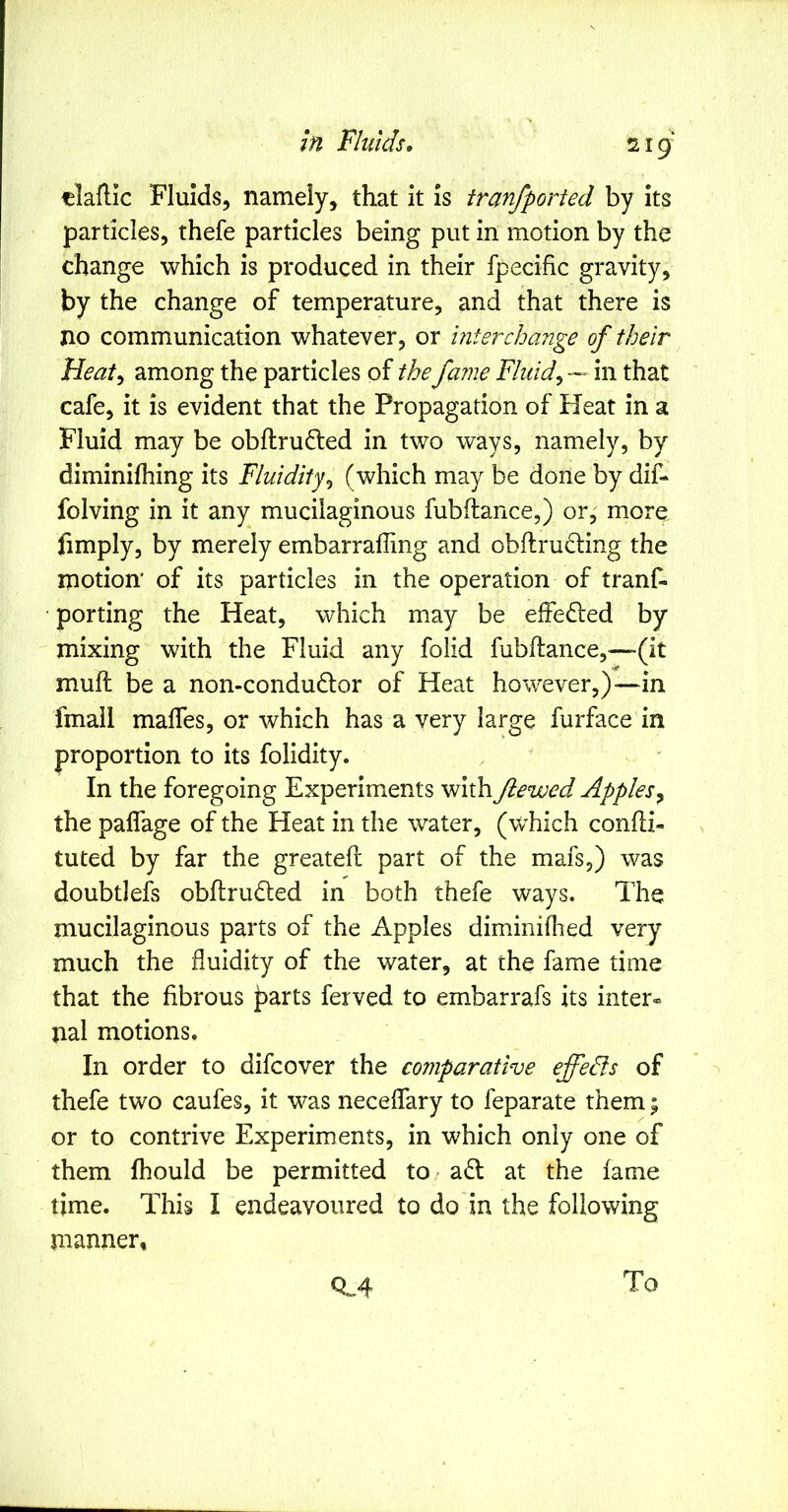 tlaflic Fluids, namely, that it is tranfported by its particles, thefe particles being put in motion by the change which is produced in their fpecific gravity, by the change of temperature, and that there is no communication whatever, or interchange of their Heaty among the particles of the fame Fluids — in that cafe, it is evident that the Propagation of Heat in a Fluid may be obftrufted in two ways, namely, by diminilhing its Fluidity^ (which may be done by dif- folving in it any mucilaginous fubftance,) or, more limply, by merely embarrafling and obftrudling the motion of its particles in the operation of tranf- porting the Heat, which may be elFefted by mixing with the Fluid any folid fubftance,—(it muft be a non-condudlor of Heat however,)—in fmail malfes, or which has a very large furface in proportion to its folidity. In the foregoing Experiments with fiewed Applesy the palfage of the Heat in the water, (which confti- tuted by far the greateft part of the mafs,) was doubtlefs obftruded in both thefe ways. The mucilaginous parts of the Apples diminiflied very much the fluidity of the water, at the fame time that the fibrous parts ferved to embarrafs its inter® nal motions. In order to difcover the comparative effeds of thefe two caufes, it was neceflary to feparate them; or to contrive Experiments, in which only one of them fhould be permitted tO/ a6l at the fame time. This I endeavoured to do in the following manner, Q.4 To