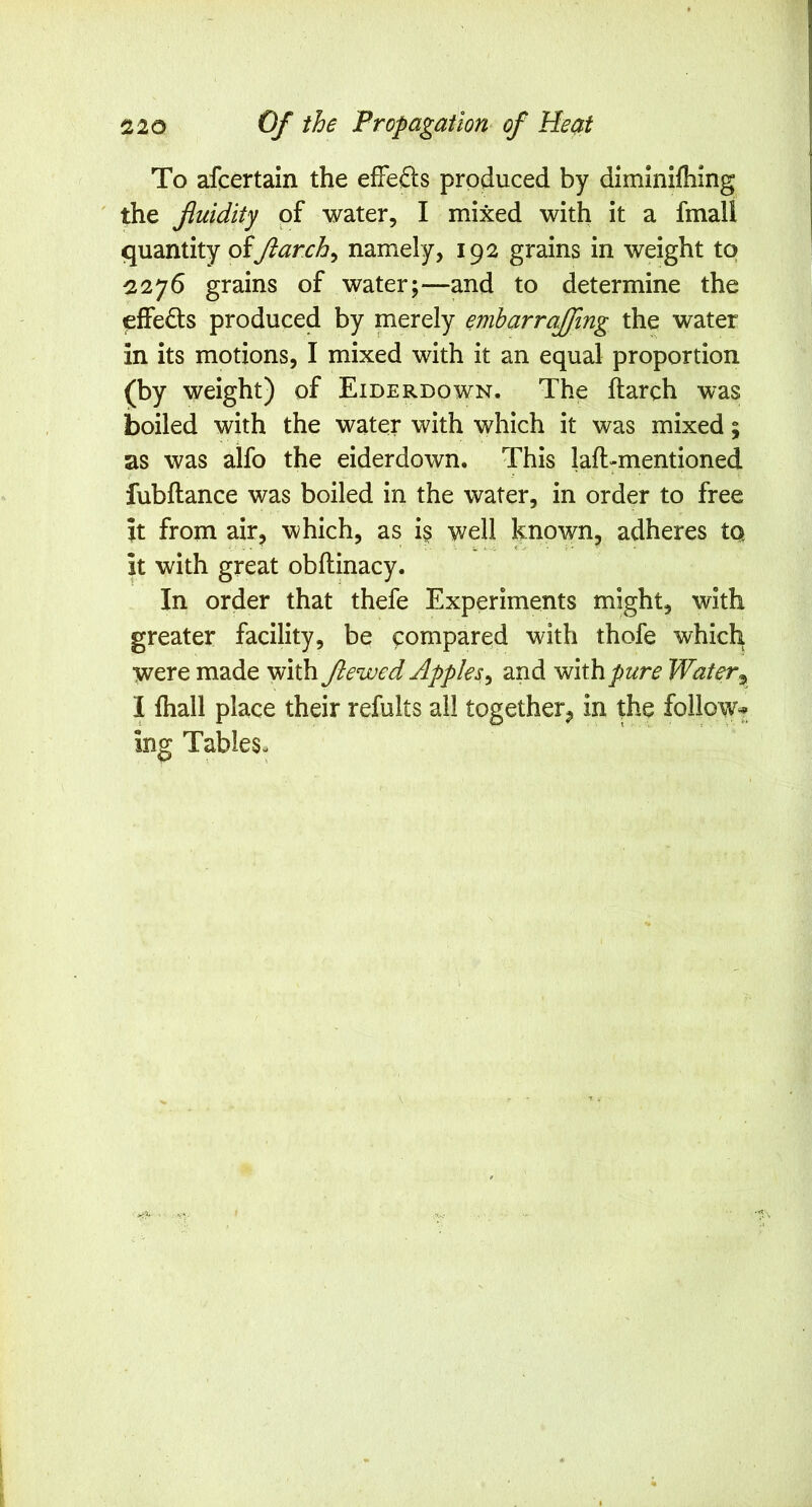 To afcertain the efFe£ls produced by dimlnifliing the fluidity of water, I mixed with it a fmall quantity oijiarch^ namely, 192 grains in weight to ^276 grains of water;—and to determine the effects produced by merely emharrajfmg the water in its motions, I mixed with it an equal proportion (by weight) of Eiderdown. The ftarch was boiled with the water with which it was mixed; as was aifo the eiderdown. This laft-mentioned fubftance was boiled in the water, in order to free it from air, which, as is well known, adheres to. it with great obflinacy. In order that thefe Experiments might, with greater facility, be compared with thofe which were made with Jlewed Apples^ and with^^<:r^ Water^ I fhall place their refults all together, in the follow^ ing Tables-