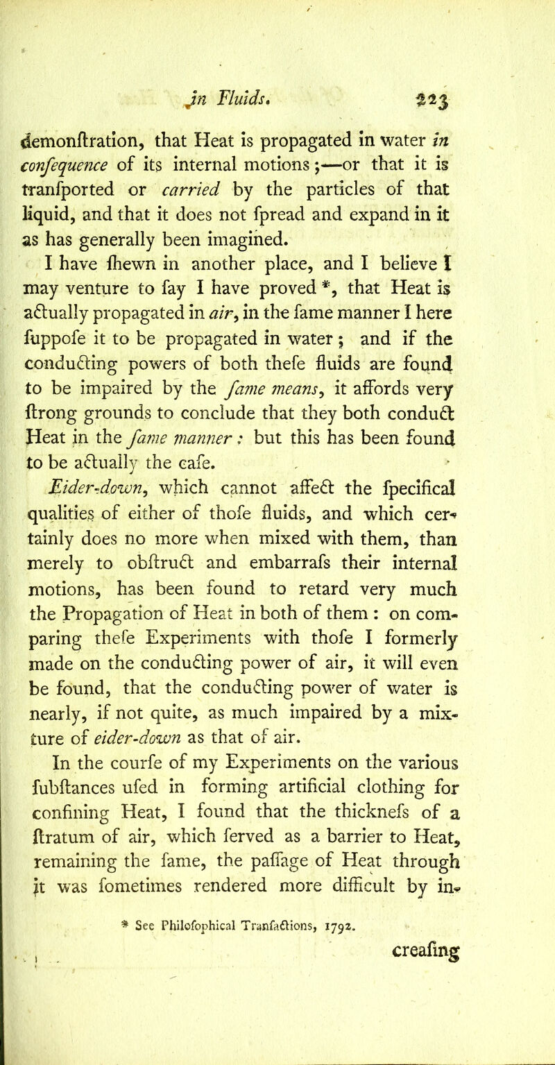 Fluids, demonftration, that Heat is propagated in water in confequence of its internal motionsor that it is tranfported or carried by the particles of that liquid, and that it does not fpread and expand in it as has generally been imagined. I have fhewn in another place, and I believe I may venture to fay I have proved that Heat is actually propagated in air^ in tho fame manner I here fuppofe it to be propagated in water ; and if the conducing powers of both thefe fluids are found to be impaired by the fame means^ it affords very ftrong grounds to conclude that they both condud: Heat in the fame manner; but this has been found to be aduaily the cafe. Eider-down^ which cannot affed the fpecifica! qualities of either of thofe fluids, and which cer-» tainly does no more when mixed with them, than merely to obftrud and embarrafs their internal motions, has been found to retard very much the Propagation of Heat in both of them : on com- paring thefe Experiments with thofe I formerly made on the conduding power of air, it will even be found, that the conduding power of v/ater is nearly, if not quite, as much impaired by a mix- ture of eider-down as that of air. In the courfe of my Experiments on the various fubftances ufed in forming artificial clothing for confining Heat, I found that the thicknefs of a llratum of air, which ferved as a barrier to Heat, remaining the fame, the paffage of Heat through it was fometimes rendered more difficult by m<» * See Philofophical Tranfaftions, 1792. , creafmg