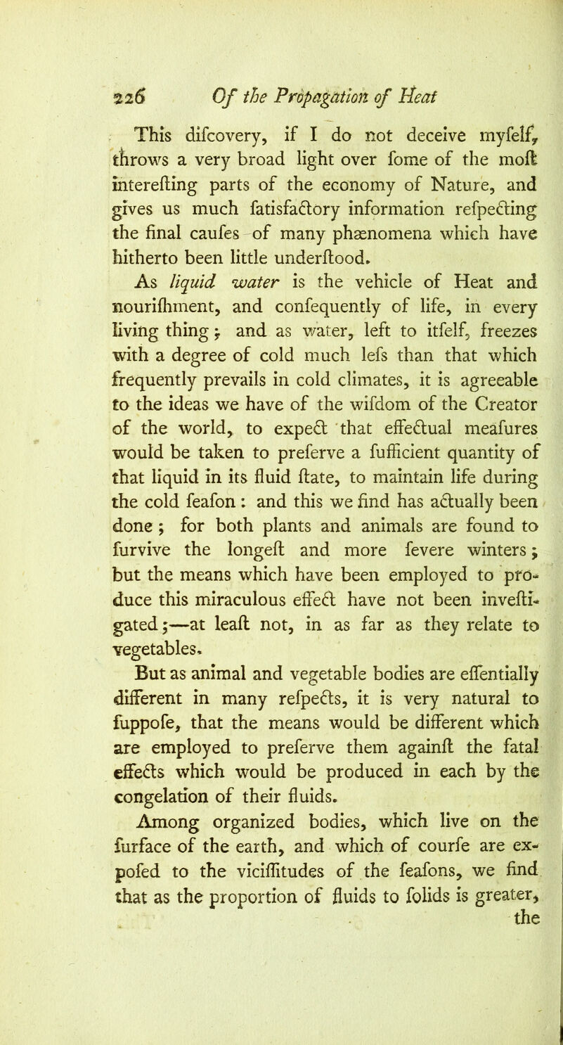 This dlfcovery, if I do not deceive myfeify throws a very broad light over fome of the mofk interefting parts of the economy of Nature, and gives us much fatisfadlory information refpedling the final caufes of many phsenomena which have hitherto been little underftood. As liquid water is the vehicle of Heat and nourifhment, and confequently of life, in every living thing ^ and as v/ater, left to itfelf, freezes with a degree of cold much lefs than that which frequently prevails in cold climates, it is agreeable to the ideas we have of the wifdom of the Creator of the world, to expert 'that effedlual meafures would be taken to preferve a fufficient quantity of that liquid in its fluid ftate, to maintain life during the cold feafon : and this we find has actually been done; for both plants and animals are found to furvive the longefl: and more fevere winters; but the means which have been employed to pro- duce this miraculous effed have not been invefli- gated 5—at leaft not, in as far as they relate to vegetables. But as animal and vegetable bodies are eflTentially different in many refpe^ls, it is very natural to fuppofe, that the means would be different which are employed to preferve them againfl the fatal cffe6ls which would be produced in each by the congelation of their fluids. Among organized bodies, which live on the furface of the earth, and which of courfe are ex- pofed to the viciflitudes of the feafons, we find that as the proportion of fluids to folids is greater,