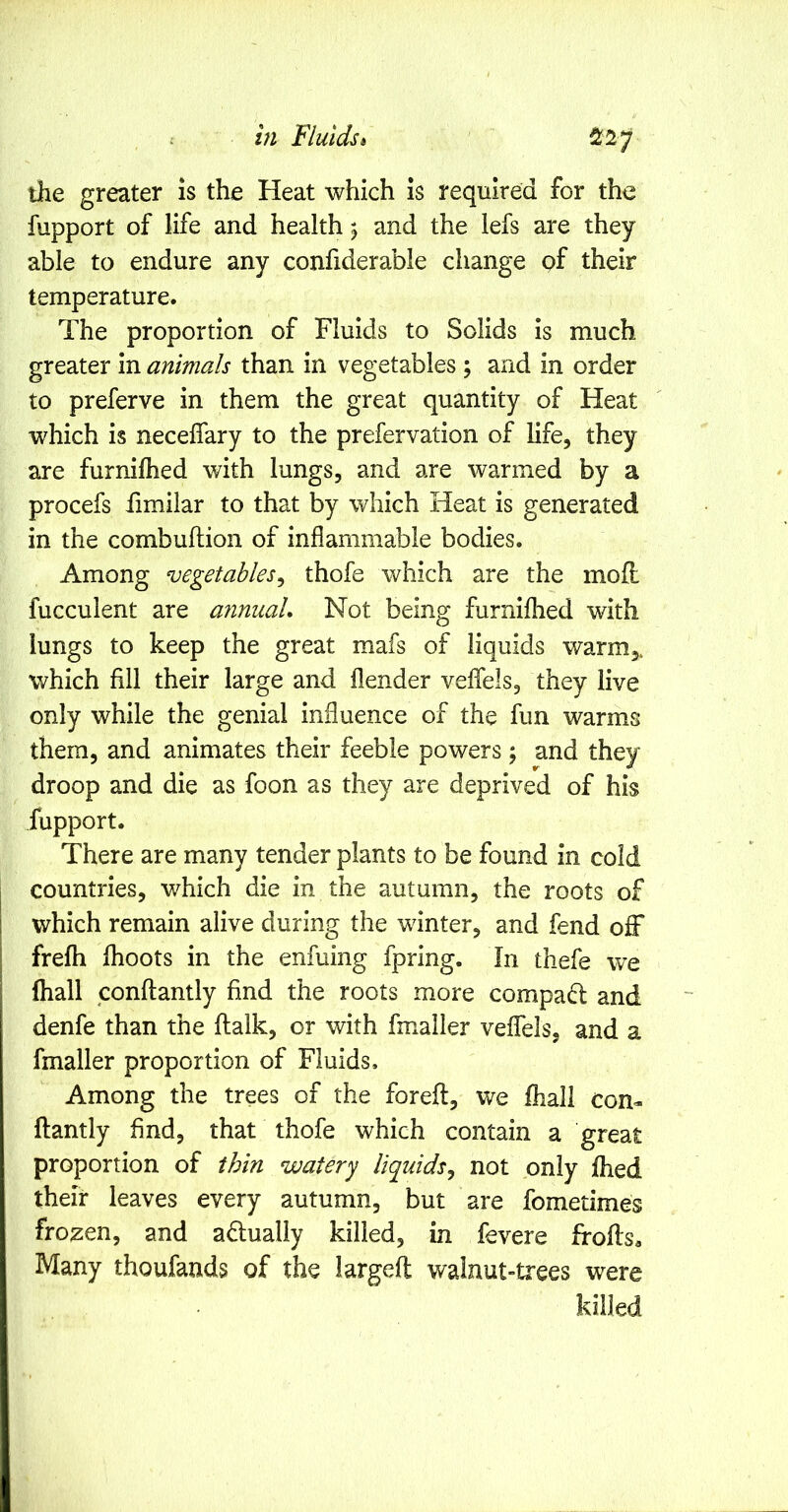 the greater is the Heat which is required for the fupport of life and health 5 and the lefs are they able to endure any confiderable change pf their temperature. The proportion of Fluids to Solids is much greater in animals than in vegetables; and in order to preferve in them the great quantity of Heat which is neceffary to the prefervation of life, they are furnifhed with lungs, and are warmed by a procefs fimilar to that by which Heat is generated in the combuition of inflammable bodies. Among vegetables^ thofe which are the mofi: fucculent are annual. Not being furnifhed with lungs to keep the great mafs of liquids warm,, which fill their large and flender vefiels, they live only while the genial influence of the fun warms them, and animates their feeble powers; and they droop and die as foon as they are deprived of his fupport. There are many tender plants to be found in cold countries, which die in the autumn, the roots of which remain alive during the winter, and fend off frefh flioots in the enfuing fpring. In thefe we (hall conftantly find the roots more compaH and denfe than the flalk, or with fmaller veffels, and a fmaller proportion of Fluids. Among the trees of the forefl, we (hall con- ftantly find, that thofe which contain a great proportion of thin watery liquids^ not only (hed their leaves every autumn, but are fometimes frozen, and aflually killed, in fevere ffoftsa Many thoufands of the largeft walnut-trees were killed