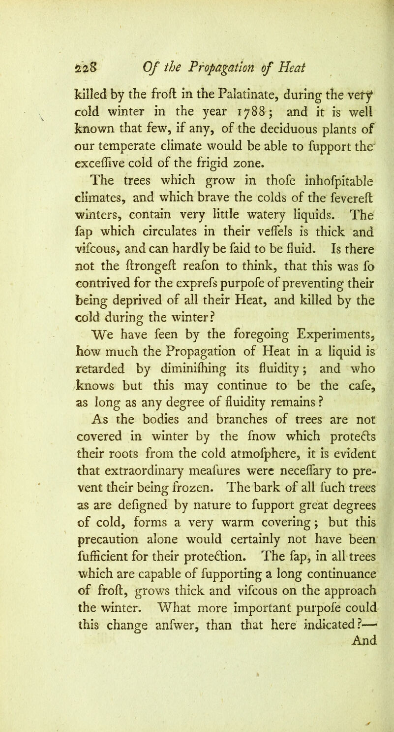 killed by the froft in the Palatinate, during the very cold winter in the year 1788; and it is well known that few, if any, of the deciduous plants of our temperate climate would be able to fupport the' exceffive cold of the frigid zone. The trees which grow in thofe inhofpitable climates, and which brave the colds of the fevered winters, contain very little watery liquids. The fap which circulates in their velfels is thick and vifcous, and can hardly be faid to be fluid. Is there not the flrongefl reafon to think, that this was fo contrived for the exprefs purpofe of preventing their being deprived of all their Heat, and killed by the cold during the winter? We have feen by the foregoing Experiments, how much the Propagation of Heat in a liquid is retarded by diminifliing its fluidity; and who knows but this may continue to be the cafe, as long as any degree of fluidity remains ? As the bodies and branches of trees are not covered in winter by the fnow which protects their roots from the cold atmofphere, it is evident that extraordinary meafures were neceffary to pre- vent their being frozen. The bark of all fuch trees as are defigned by nature to fupport great degrees of cold, forms a very warm covering; but this precaution alone would certainly not have been fufficient for their protection. The fap, in all trees which are capable of fupporting a long continuance of froft, grows thick and vifcous on the approach the winter. What more important purpofe could this change anfwer, than that here indicated?— And