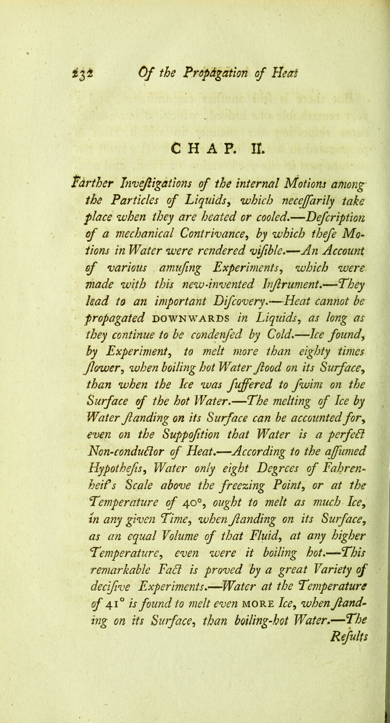 CHAP. II. Farther Invefiigations of the internal Motions among' the Particles of Liquids^ which necejfarily take place when they are heated or cooled*—Defcription of a mechanical Contrivance^ hy which thefe Mo^ iions in Water were rendered vifible*—An Account of various .amufing Experments^ which were made with this new-invented Injlrument.—They had to an important Difcovery*—Heat cannot be propagated downwards in Liquids^ as long as they continue to be condenfed by Cold,—Ice founds hy Experiment^ to melt 7nore than eighty times flower^ when boiling hot Water flood on its Surface^ than when the Ice was fuffered to fwim on the Surface of the hot Water,—The melting of Ice by Water Jlanding on its Surface can be accounted for^ even on the Suppofition that Water is a perfedl ' Hon-condudior of Heat,—According to the ajfumed Hypothefts^ Water only eight Degrees of Fahren- heif s Scale above the freezing Pointy or at the Temperature of 40°, ought to melt as much Ice, in any given Time^ when Jlanding on its Surface, as an equal Volume of that Fluid, at any higher Temperature, even were it boiling hot,—-This remarkable Fad is proved by a great Variety of decifive Experiments,—Water at the Temperature of 41° is found to melt even more Ice, when Jland^ ing on its Surface, than boiling-hot Water,—The Refults