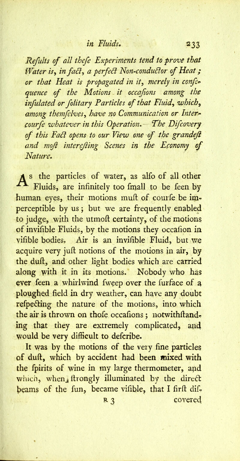 ^33 Refults of all thefe Experiments fend to prove that Water is^ in fa6l^ a perfed Non-condudor of Heat; or that Heat is propagated in it^ merely in confer quence of the Motions ~ it occafions among the infulated or folitary Particles of that Fluids which^ among the?nfelves^ have no Communication or Inters courfe whatever in this Operation^ Fhe Difcovery of this Fad opens to our View one of the grandefi and moft interejiing Scenes in the Efonor?iy of Nature, A s the particles of water^ as aifo of all other Fluids, are infinitely too fii^all to be feen by human eyes, their motions mufi: of courfe be im-- perceptible by us; but we are frequently enabled to judge, with the utmoft certainty, of the motions of invifible Fluids, by the motions they occafion in vifible bodies, Air is an invifible Fluid, but we acquire very juft notions of the rnotions in air, by the duft, and other light bodies which are carried along with it in its motions. Nobody who has ever feen a whirlwind fweep over the furface of a ploughed field in dry weather, can have any doubt refpe^ting the nature of the motions, into which the air is thrown on thofe occafions; notwithlland^ ing that they are extremely complicated^ and would be very difficult to deferibe. It was by the motions of the very fine particles of duft, which by accident had been mixed with the fpirits of wine in my large thermometer, and which, whenj llrongly illuminated by the dired: beams of the fun, became vifible, that I firft dif- R 3 covered