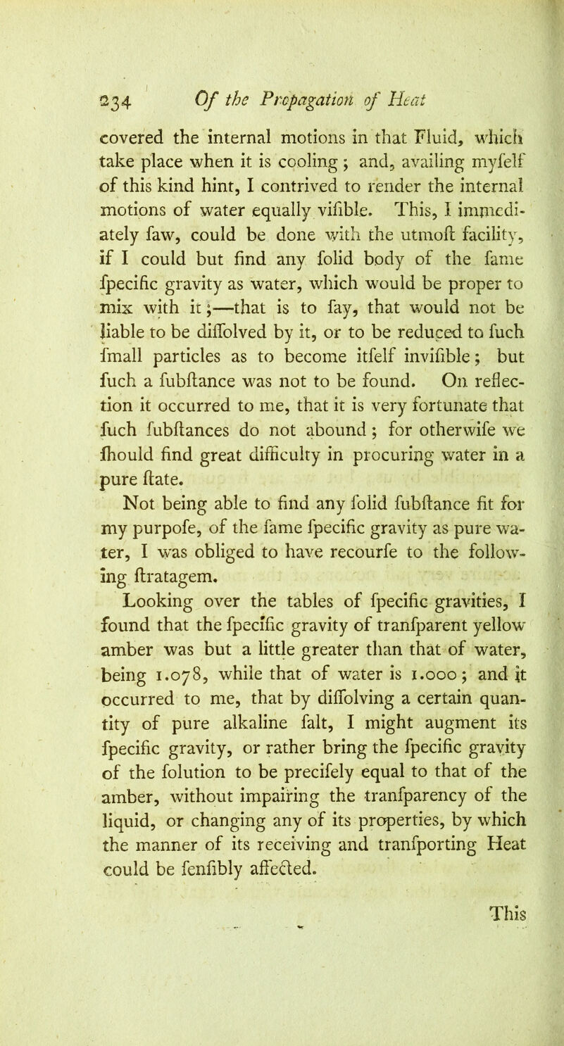 covered the internal motions in that Fluid, whicfi take place when it is cooling ; and, availing myfelf of this kind hint, I contrived to render the internal motions of water equally vifible. This, I immedi- ately faw, could be done v/ith the utmoil facility, if I could but find any folid body of the fame fpecific gravity as water, which would be proper to mix with it;—that is to fay, that would not be liable to be dilfolved by it, or to be reduced to fuch fmall particles as to become itfelf invifible; but fuch a fubllance was not to be found. On reflec- tion it occurred to me, that it is very fortunate that fuch fubftances do not abound; for otherwife we fhould find great difficulty in procuring water in a pure flate. Not being able to find any folid fubftance fit for my purpofe, of the fame fpecific gravity as pure wa- ter, I w'as obliged to have recourfe to the follow- ing flratagem. Looking over the tables of fpecific gravities, I found that the fpecific gravity of tranfparent yellow amber was but a little greater than that of water, being 1.078, while that of water is i.ooo; and it occurred to me, that by diffolving a certain quan- tity of pure alkaline fait, I might augment its fpecific gravity, or rather bring the fpecific gravity of the folution to be precifely equal to that of the amber, without impairing the tranfparency of the liquid, or changing any of its properties, by which the manner of its receiving and tranfporting Fleat could be fenfibly affedted. This
