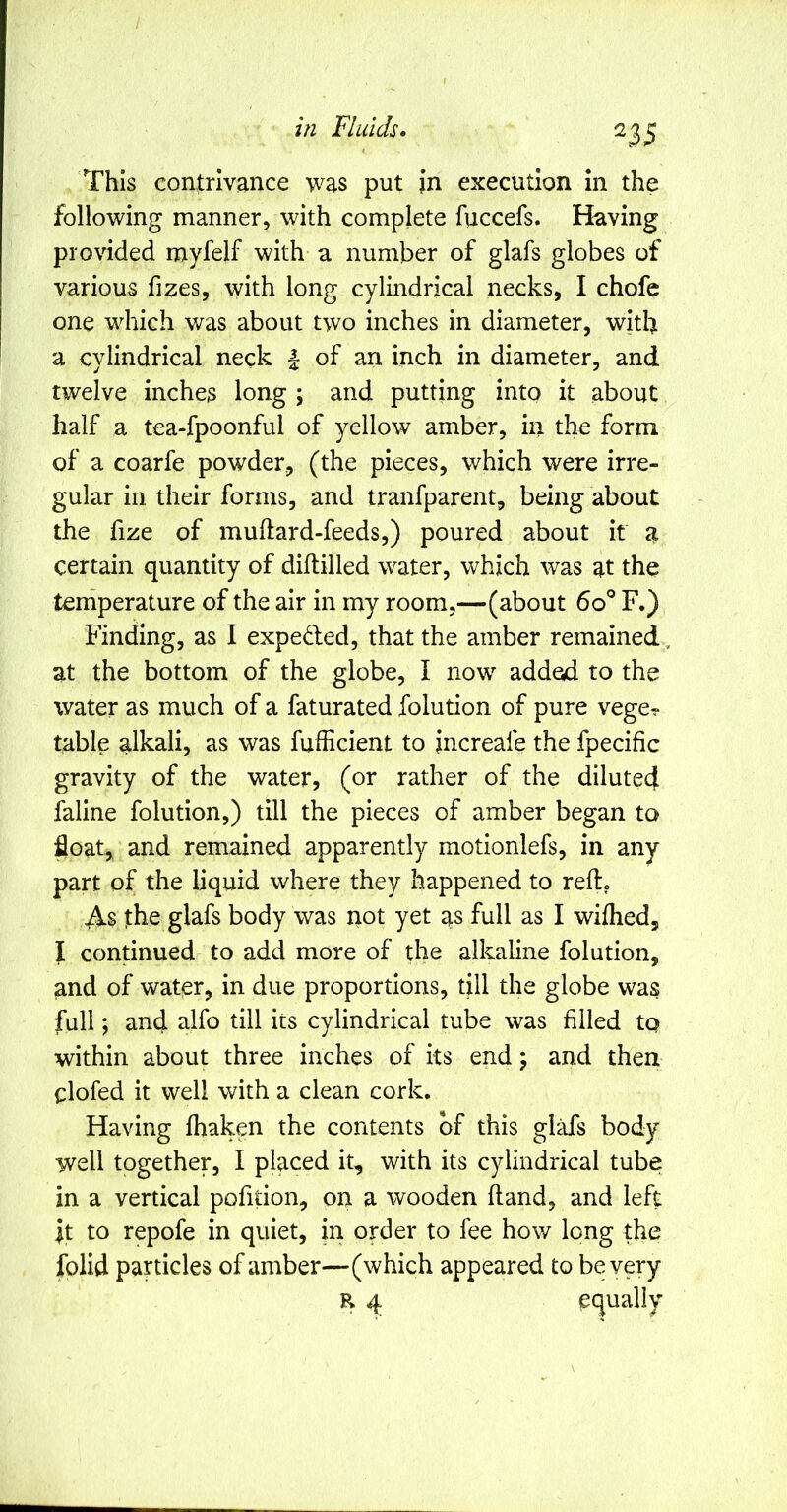 ns This contrivance was put Jn execution in the following manner, with complete fuccefs. Having provided myfelf with a number of glafs globes of various fizes, with long cylindrical necks, I chofe one which was about two inches in diameter, with a cylindrical neck | of an inch in diameter, and twelve inches long ; and putting into it about half a tea-fpoonful of yellow amber, in the form of a coarfe powder, (the pieces, which were irre- gular in their forms, and tranfparent, being about the fize of muftard-feeds,) poured about it a certain quantity of diftilled water, which was at the temperature of the air in my room,—(about 6d^ F.) Finding, as I expeded, that the amber remained, at the bottom of the globe, I now added to the water as much of a faturated folution of pure vege? table alkali, as was fufficient to increafe the fpecific gravity of the water, (or rather of the diluted faline folution,) till the pieces of amber began to float, and remained apparently motionlefs, in any part of the liquid where they happened to reft. As the glafs body was not yet as full as I wifhed, I condnued to add more of the alkaline folution, and of water, in due proportions, till the globe was full; and alfo till its cylindrical tube was filled to within about three inches of its end; and then clofed it well with a clean cork. Having fhaken the contents of this glafs body well together, I placed it, with its cylindrical tube in a vertical pofidon, on a wooden ftand, and left it to repofe in quiet, in order to fee how long the folid particles of amber—(which appeared to be very R 4 equally