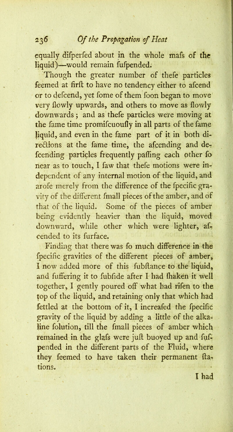 equally difperfed about in the whole mafs of the liquid)—^would remain fufpended; Though the greater number of thefe particles feemed at firfl to have no tendency either to afcend or to defcend, yet fome of them foon began to move very flowly upwards, and others to move as flowly downwards ; and as thefe particles were moving at the fame time promifcuoufly in all parts of the fame liquid, and even in the fame part of it in both di- redlions at the fame time, the afcending and de^ fcending particles frequently paffing each other fo near as to touch, I faw that thefe motions were in- dependent of any internal motion of the liquid, and arofe merely from the difference of the fpecific gra- vity of the different fmall pieces of the amber, and of that of the liquid. Some of the pieces of amber being evidently heavier than the liquid, moved downward, while other which were lighter, af- cended to its furface. Finding that there was fo much difference in the fpecific gravities of the different pieces of amber, I now added more of this fubflance to the liquid, and fuffering it to fubfide after I had fhaken it well together, I gently poured off what had rifen to the top of the liquid, and retaining only that which had fettled at the bottom of it, I increafed the fpecific gravity of the liquid by adding a little of the alka- line folution, till the fmall pieces of amber which reniained in the glafs were jufl buoyed up and fiif- pended in the different parts of the Fluid, where they feemed to have taken their permanent fta- tions. I had
