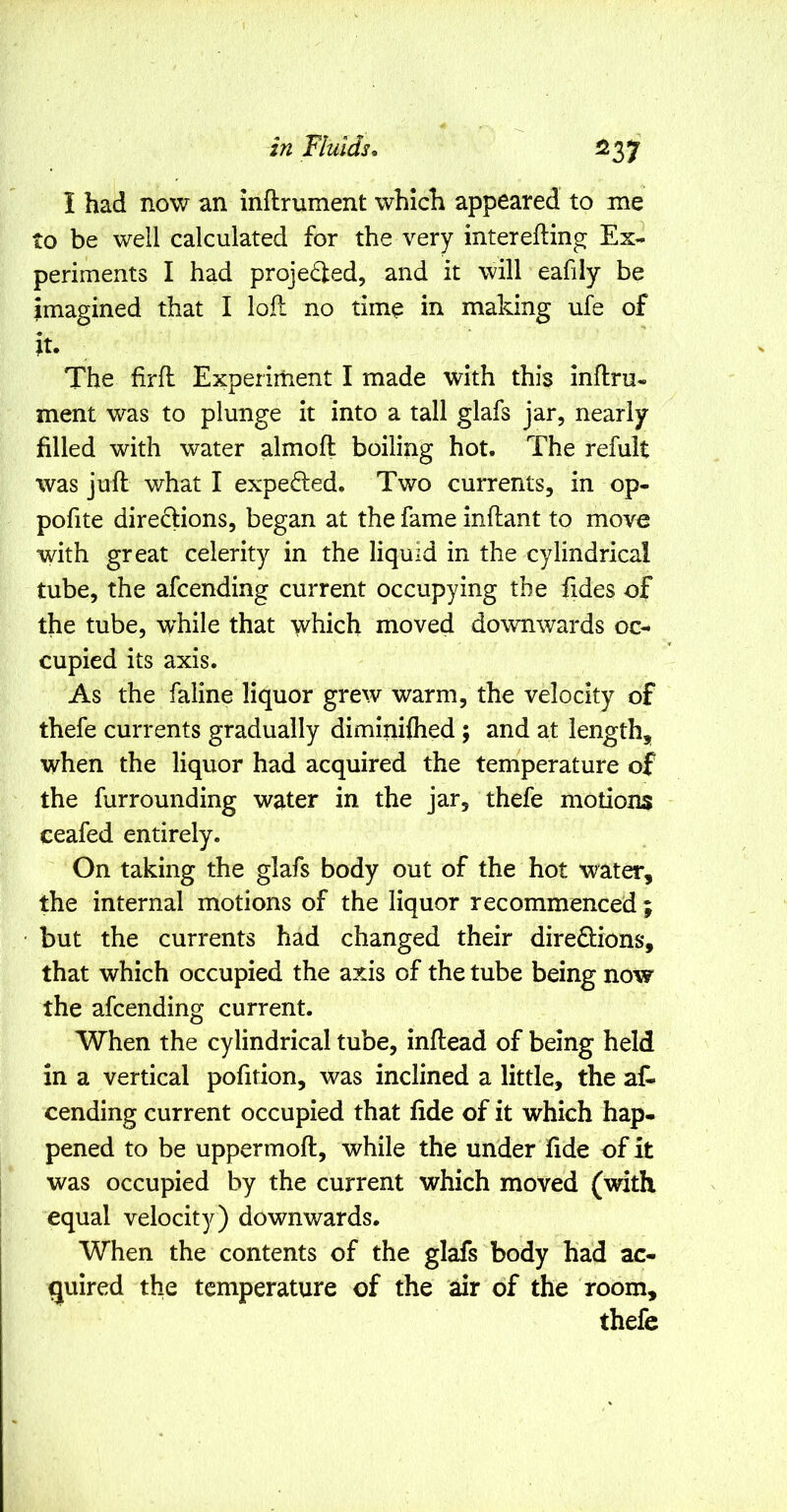 ^37 I had now an inftrument which appeared to me to be well calculated for the very interefling Ex- periments I had projedled, and it will eafily be imagined that I lofl no time in making ufe of The firfl Experiment I made with this inftru- ment was to plunge it into a tall glafs jar, nearly- filled with water almoft boiling hot. The refult was juft what I expelled. Two currents, in op- pofite direftions, began at the fame inftant to move with great celerity in the liquid in the cylindrical tube, the afcending current occupying the fides of the tube, while that \vhich moved downwards oc- cupied its axis. As the faline liquor grew warm, the velocity of thefe currents gradually diminifhed ; and at length, when the liquor had acquired the temperature of the fur rounding water in the jar, thefe motions ceafed entirely. On taking the glafs body out of the hot water, the internal motions of the liquor recommenced ; but the currents had changed their directions, that which occupied the axis of the tube being now the afcending current. When the cylindrical tube, inftead of being held in a vertical pofition, was inclined a little, the aC- cending current occupied that fide of it which hap- pened to be uppermoft, while the under fide of it was occupied by the current which moved (with equal velocity) downwards. When the contents of the glafs body had ac- quired the temperature of the air of the room, thefe