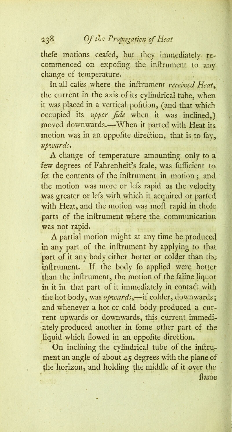 thefe motions ceafed, but they immediately re- commenced on expofing the inilrument to any change of temperature. In all cafes where the inflrument received Heaty the current in the axis of its cylindrical tube, when it was placed in a vertical pofition, (and that which occupied its tipper fide when it was inclined,) moved downwards.—When it parted with Heat its motion was in an oppofite direction, that is to fay, upwards, A change of temperature amounting only to a few degrees of Fahrenheit’s fcale, was fufficient to fet the contents of the inilrument in motion; and the motion was more or lefs rapid as the velocity was greater or lefs with which it acquired or parted with Heat, and the motion was mod: rapid in thofe parts of the inflrument where the communication was not rapid. A partial motion might at any time be produced in any part of the inflrument by applying to that part of it any body either hotter or colder than the inflrument. If the body fo applied were hotter than the inflrument, the motion of the faline liquor in it in that part of it immediately in contafl with the hot body, was upwards^—if colder, downwards; and whenever a hot or cold body produced a cur- rent upwards or downwards, this current immedi- ately produced another in fome other part of the liquid which flowed in an oppofite diredion. On inclining the cylindrical tube of the inflru- ment an angle of about 45 degrees with the plane of the horizon, and holding the middle of it over th^ flame
