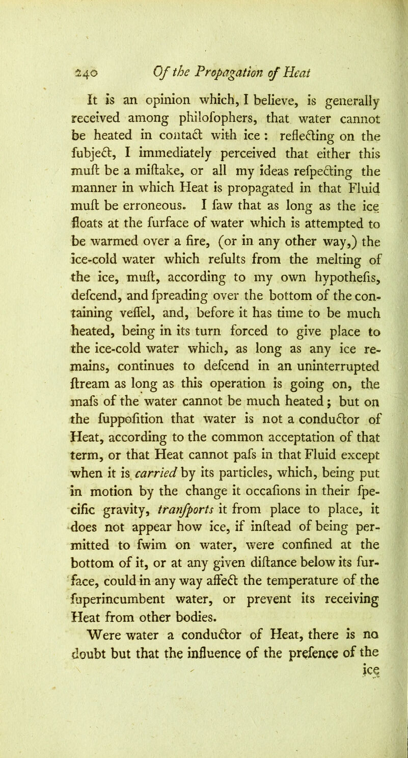 It is an opinion which, I believe, is generally received among philofophers, that water cannot be heated in contact with ice : refleding on the fubje£l, I immediately perceived that either this mud be a miftake, or all my ideas refpeding the manner in which Heat is propagated in that Fluid mud be erroneous. I faw that as long as the ice floats at the furface of water which is attempted to be warmed over a fire, (or in any other way,) the ice-cold water which refults from the melting of the ice, mud, according to my own hypothefis, defcend, and fpreading over the bottom of the con- taining veffel, and, before it has time to be much heated, being in its turn forced to give place to the ice-cold water which, as long as any ice re- mains, continues to defcend in an uninterrupted dream as long as this operation is going on, the mafs of the water cannot be much heated; but on the fuppofition that water is not a conductor of Heat, according to the common acceptation of that term, or that Heat cannot pafs in that Fluid except when it is carried by its particles, which, being put in motion by the change it occafions in their fpe- cific gravity, tranfports it from place to place, it -does not appear how ice, if indead of being per- mitted to fwim on water, were confined at the bottom of it, or at any given didance below its fur- face, could in any way affedt the temperature of the fuperincumbent water, or prevent its receiving Heat from other bodies. Were water a condudlor of Heat, there is no doubt but that the influence of the pr^fence of the