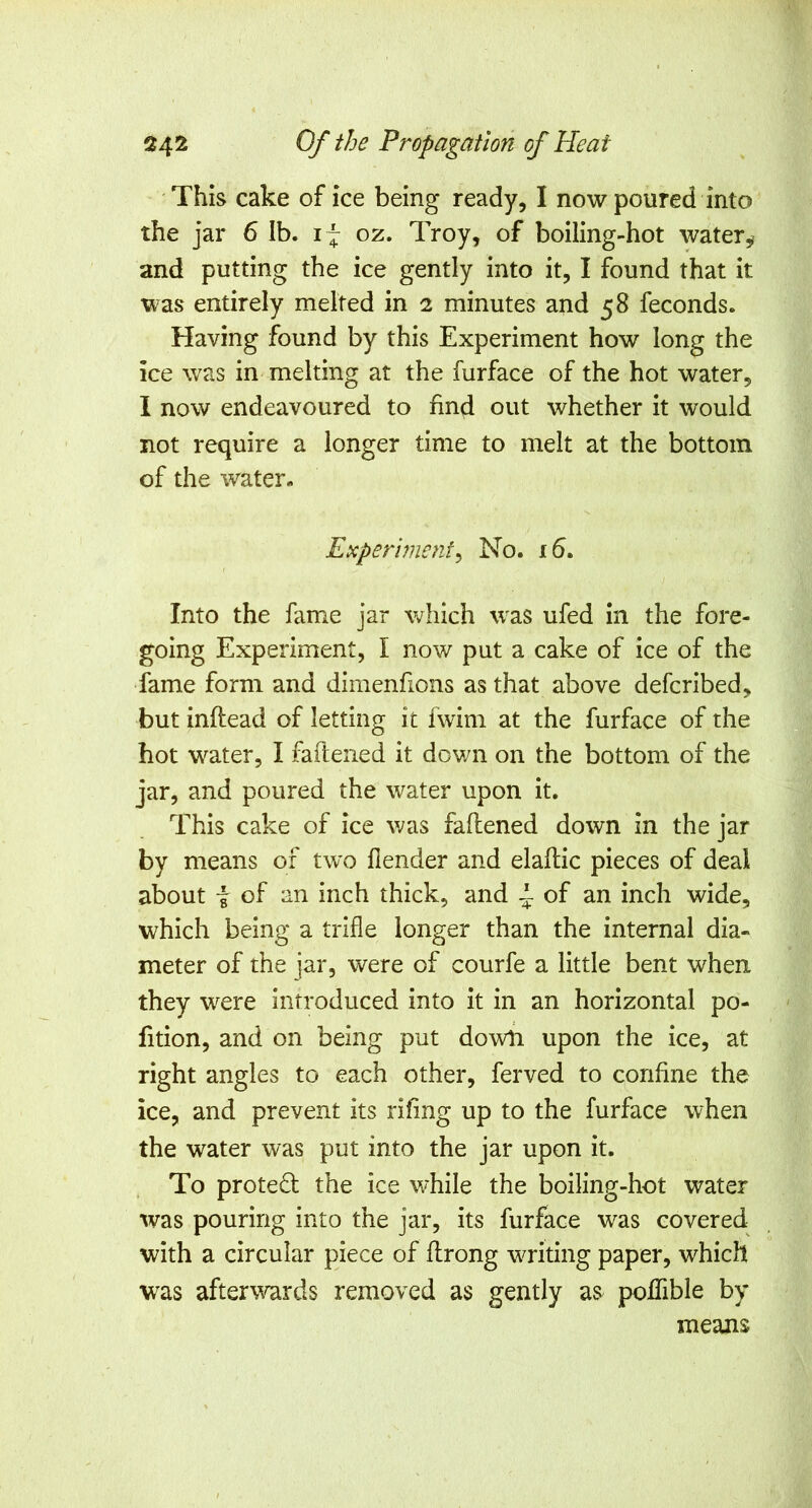 This cake of ice being ready, I now poured into the jar 6 Ib. i~ oz. Troy, of boiling-hot water and putting the ice gently into it, I found that it was entirely melted in 2 minutes and 58 feconds. Having found by this Experiment how long the ice was in melting at the furface of the hot water, I now endeavoured to find out whether it would not require a longer time to melt at the bottom of the water- Experiment^ No. x5. Into the fame jar which was ufed in the fore- going Experiment, I now put a cake of ice of the fame form and dimenfions as that above defcribed, but inftead of letting it fwim at the furface of the hot water, I faftened it down on the bottom of the jar, and poured the water upon it. This cake of ice was faftened down in the jar by means of tw'o flender and elaflic pieces of deal about f of an inch thick, and ^ of an inch wide, which being a trifle longer than the internal dia- meter of the jar, were of courfe a little bent when they were introduced into it in an horizontal po- rtion, and on being put down upon the ice, at right angles to each other, ferved to confine the ice, and prevent its riling up to the furface when the water was put into the jar upon it. To proteft the ice while the boiling-hot water was pouring into the jar, its furface was covered- with a circular piece of flrong waiting paper, which was afterwrds removed as gently as poffible by means