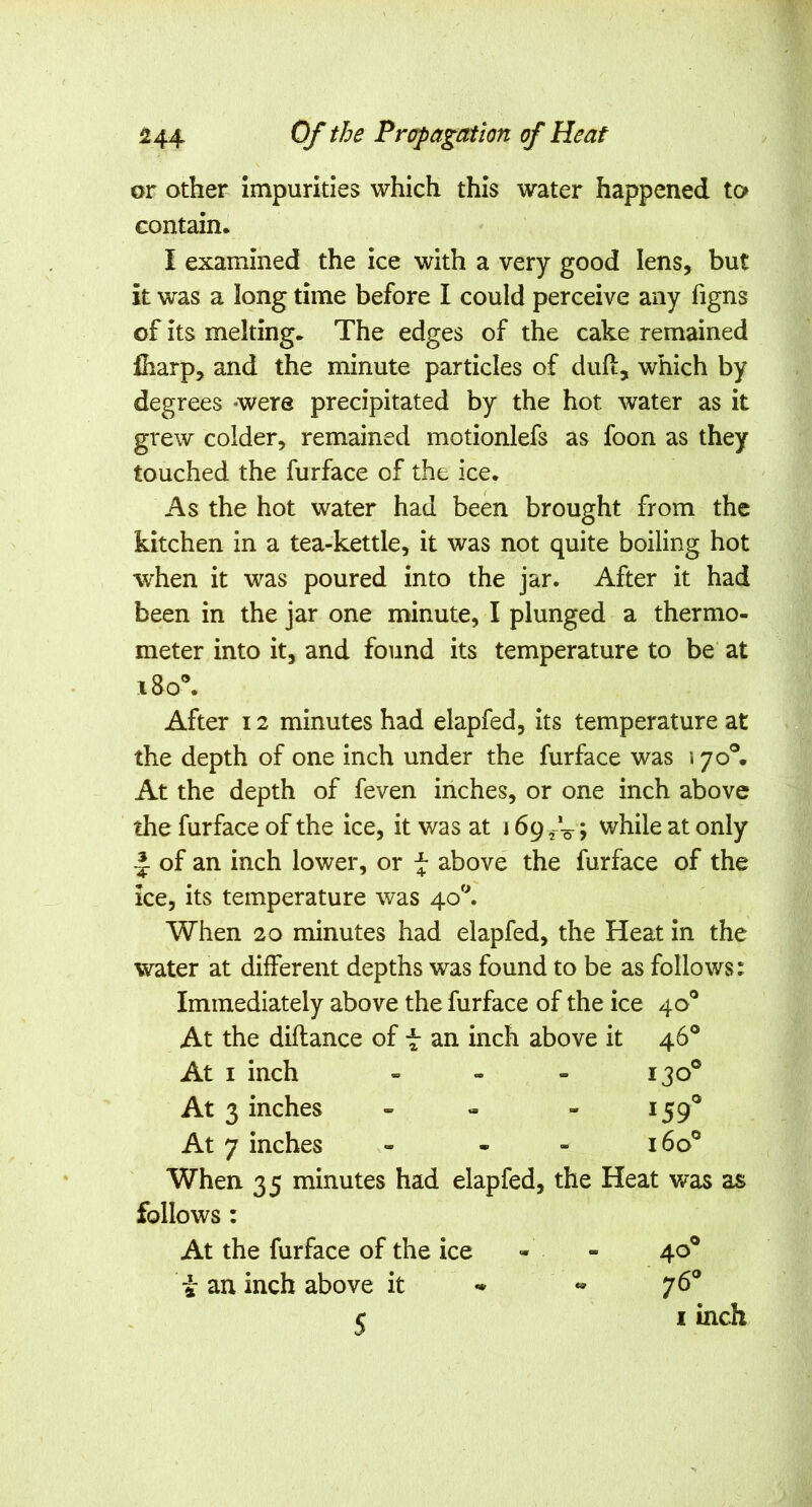 or other impurities which this water happened to contain, I examined the ice with a very good lens, but it was a long time before I could perceive any figns of its melting. The edges of the cake remained fharp, and the minute particles of duft, which by degrees *were precipitated by the hot water as it grew colder, remained motionlefs as foon as they touched the furface of the ice. As the hot water had been brought from the kitchen in a tea-kettle, it was not quite boiling hot when it was poured into the jar. After it had been in the jar one minute, I plunged a thermo- meter into it, and found its temperature to be' at i8o\ After 12 minutes had elapfed, its temperature at the depth of one inch under the furface was 170®. At the depth of feven inches, or one inch above the furface of the ice, it was at 169 > while at only of an inch lower, or ^ above the furface of the ice, its temperature was 40'^ When 20 minutes had elapfed, the Heat in the water at different depths was found to be as follows: Immediately above the furface of the ice 40° At the diflance of t an inch above it 46® At I inch „ - - 130® At 3 inches - - - 159® At 7 inches - . - 160® When 35 minutes had elapfed, the Heat v/as as follows: At the furface of the ice - - 40® tan inch above it - « 76® 5 I inch €9