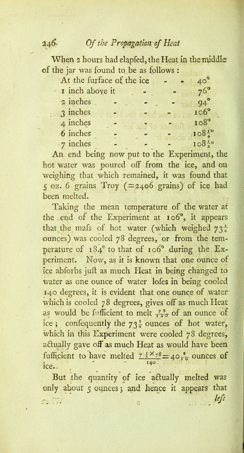 When 2 hours had elapfed, the Heat m the middle* of the jar was found to be as follows : At the furface of the ice 40° I inch above it - « 76^ 2 inches - - ^ - 94 3 inches - » ic6° 4 inches - - - M 0 CO 0 6 inches - - - io8f 7 inches - - - io8i» An end being now put to the Experiment, the hot water was poured off from the ice, and on weighing that which remained, it was found that 5 oz. 6 grains Troy (=:24.o6 grains) of ice had been melted. Taking the mean temperature of the water at the end of the Experiment at io6®, it appears that the mafs of hot water (which weighed 737 ounces) was cooled 78 degrees, or from the tem- perature of 184'^ to that of 106^ during the Ex- periment. Now, as it is known that one ounce of ice abforbs juft as much Heat in being changed to water as one ounce of water lofes in being cooled J40 degrees, it is evident that one ounce of water which is cooled 78 degrees, gives off as mucliEIeat as would be fufficient to melt -/f-s- of an ounce of ice ; confequently the 73^ ounces of hot water, which in this Experiment were cooled 78 degrees, a(ftually gave off as much Heat as would have been fufficieht to have melted Zlif2l=40r%- ounces of O '  “• 140 ice.^ . • But .the quantity of ice actually melted was only about 5 ounces 5 and hence it appears that r. r:. '  ¥