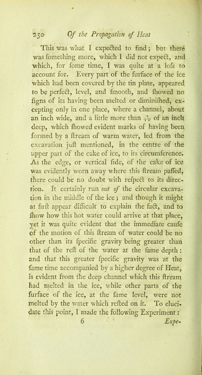 This was what I expected to find; but there was fomething more, which I did not expect, and which, for fome time, I was quite at a lofs to account for. Every part of the furface of the ice which had been covered by the tin plate, appeared to be perfect, level, and fmooth, and fhowed no figns of its having been melted or diminiflied, ex- cepting only in one place, where a channel, about an inch wide, and a little more than -fv of an inch deep, which fhowed evident marks of having been formed by a flream of warm water, led from the excavation juft mentioned, in the centre of the upper part of the cake of ice, to its circumference. As the edge, or vertical fide, of the cake of ice was evidently worn away where this ft ream pafled, there could be no doubt with refpe(^l; to its direc- tion. It certainly run out of the circular excava- tion in the middle of the ice; and though it might at firft appear difficult to explain the fadl, and to Jhow how this hot water could arrive at that place, yet it was quite evident that the immediate caufe of the motion of this ftream of water could be no other than its fpecific gravity being greater than that of the reft of the water at the fame depth: and that this greater fpecific gravity was at the fame time accompanied by a higher degi^ee of bleat, is evident from the deep channel which this ftream had melted in the ice, while other parts of the furface of the ice, at the fame level, were not melted by the water which refted on it. To eluci- date this point, I made the following Experiment;