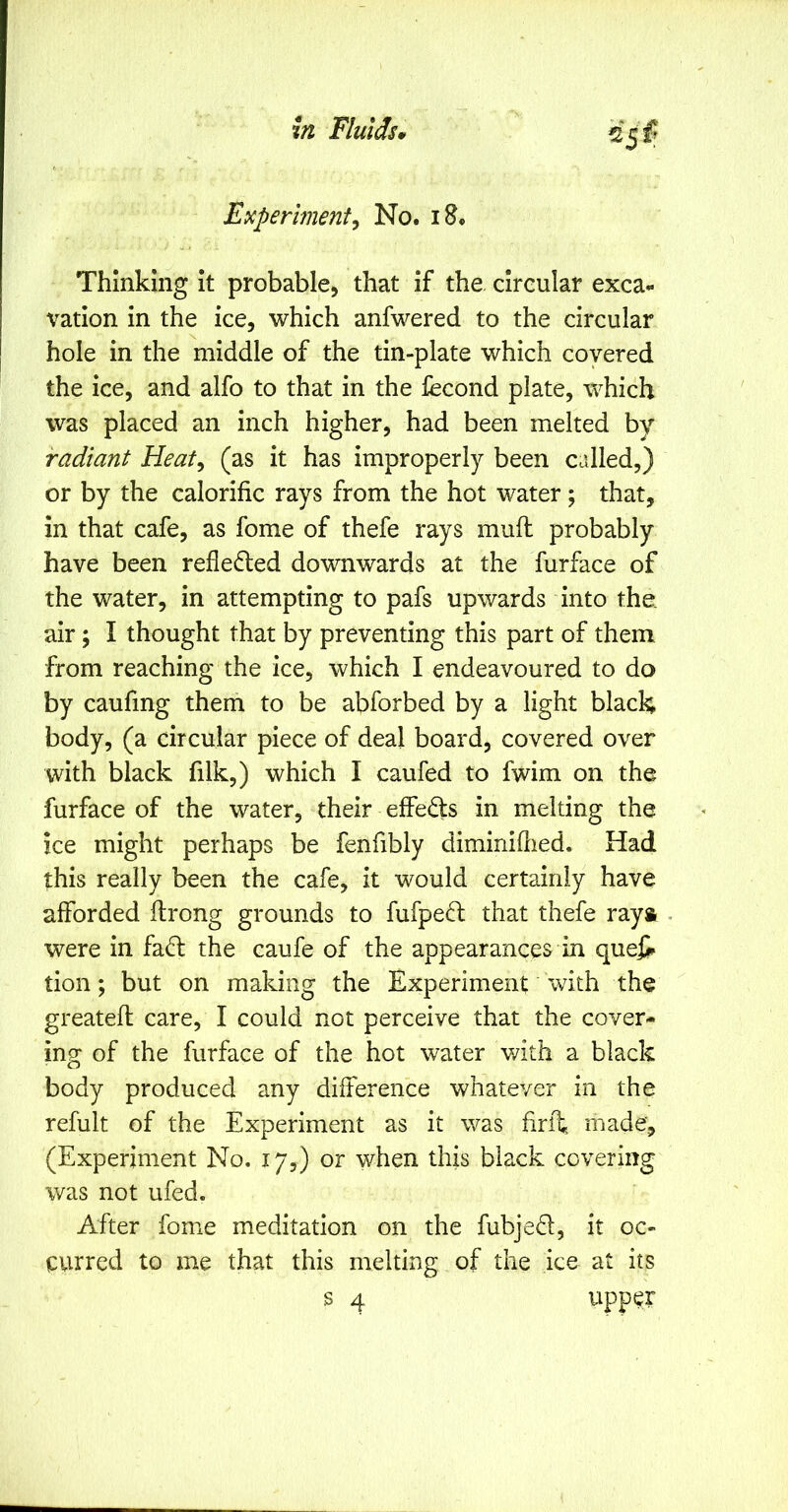 E>cperimentj No. i8. Thinking it probable, that if the. circular exca- vation in the ice, which anfwered to the circular hole in the middle of the tin-plate which covered the ice, and alfo to that in the fecond plate, which was placed an inch higher, had been melted by radiant Heat, (as it has improperly been called,) or by the calorific rays from the hot water; that, in that cafe, as fome of thefe rays mufi: probably have been refledled downwards at the furface of the water, in attempting to pafs upwards into the. air; I thought that by preventing this part of them from reaching the ice, which I endeavoured to do by caufing them to be abforbed by a light black body, (a circular piece of deal board, covered over with black filk,) which I caufed to fwim on the furface of the water, their effeds in melting the ice might perhaps be fenfibly diminiflied. Had this really been the cafe, it would certainly have afforded firong grounds to fufpeft that thefe raya . were in fa(5l the caufe of the appearances in queji tion; but on making the Experiment with the greatefi: care, I could not perceive that the cover- ing of the furface of the hot water with a black body produced any difference whatever in the refult of the Experiment as it was firll; made, (Experiment No. 17,) or when this black covering was not ufed. After fome meditation on the fubjed, it oc- curred to me that this melting of the ice at its s 4 upper