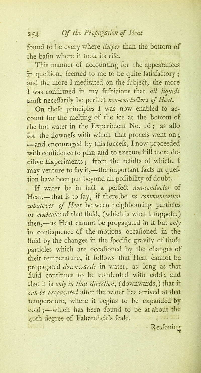 found to be every where deeper than the bottom of the bafm where it took its rife. This manner of accounting for the appearances in queftion, feemed to me to be quite fatisfaclory; and the more I meditated on the fubjeci:, the more I was confirmed in my fufpicions that all liquids mufl neceffarily be perfe(5l non-condudors of Heat, On thefe principles I was now enabled to ac- count for the melting of the ice at the bottom of the hot water in the Experiment No. i6; as aifo for the llownefs with which that procefs went on; —and encouraged by this fuccefs, I now proceeded with confidence to plan and to execute flill more de- cifive Experiments; from the refults of which, I may venture to fay it,—the important fafts in quef- tion have been put beyond all poffibility of doubt. If water be in fadt a perfed: non-condudor of Heat,—that is to fay, if there.be no communication whatever of Heat between neighbouring particles or 7iioiecules of that fluid, (which is what I fuppofe,) then,—as Heat cannot be propagated in it but 07ily in confequence of the motions occafioned in the fluid by the changes in the fpecific gravity of thofe particles which are occafioned by the changes of their temperature, it follows that Heat cannot be propagated downwards in water, as long as that fluid continues to be condenfed with cold; and that it is only in that diredion^ (downwards,) that it can be propagated after the water has arrived at that temperature, where it begins to be expanded by cold;—which has been found to be at about the 40th degree of Fahrenheit’s fcale. Reafoning