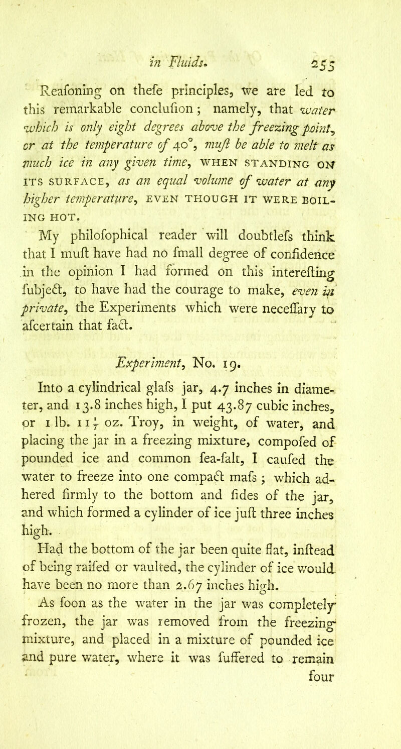 ^55 Reafoning on thefe principles, we are led to this remarkable conclufion; namely, that water which is only eight degrees above the freezing 'pointy or at the temperature of 40°, muji he able to melt as much ice in any given time^ when standing oh ITS SURFACE, as ail equal volume of water at anf higher temperature^ even though it were boil- ing HOT. My philofophical reader vdll doubtlefs think that I mufl: have had no fmall degree of confidence in the opinion I had formed on this interefling fubjeft, to have had the courage to make, even i^i private^ the Experiments which were necelTary to afcertain that fa6:. Experiment^ No. 19, Into a cylindrical glafs jar, 4.7 inches in diame- ter, and 13.8 inches high, I put 43.87 cubic inches, or I ib. 11 y oz. Troy, in weight, of water, and placing the jar in a freezing mixture, compofed of- pounded ice and common fea-falt, I caufed the water to freeze into one compad; mafs \ which ad- hered firmly to the bottom and fides of the jar, and which formed a cylinder of ice juft three inches high. Had the bottom of the jar been quite flat, inftead of being raifed or vaulted, the cylinder of ice would have been no more than 2.67 inches high. As foon as the water in the jar was completely* frozen, the jar was removed from the freezing mixture, and placed in a mixture of pounded ice and pure water, where it was fuffered to remain four