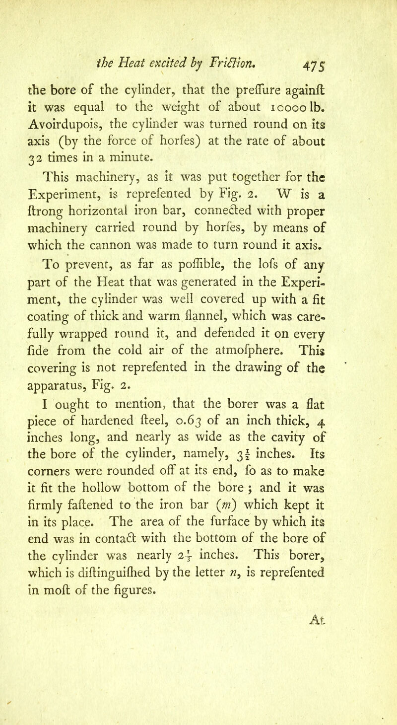 the bore of the cylinder, that the prelTure againfl it was equal to the weight of about icooolb. Avoirdupois, the cylinder was turned round on its axis (by the force of horfes) at the rate of about 32 times in a minute. This machinery, as it was put together for the Experiment, is reprefented by Fig. 2. W is a itrong horizontal iron bar, conneded with proper machinery carried round by hories, by means of which the cannon was made to turn round it axis. To prevent, as far as poffible, the lofs of any part of the Fleat that was generated in the Experi- ment, the cylinder was well covered up with a fit coating of thick and warm flannel, which was care- fully wrapped round it, and defended it on every fide from the cold air of the atmofphere. This covering is not reprefented in the drawing of the apparatus, Fig. 2. I ought to mention, that the borer was a flat piece of hardened fleel, 0.63 of an inch thick, 4 inches long, and nearly as wide as the cavity of the bore of the cylinder, namely, 3! inches. Its corners were rounded off at its end, fo as to make it fit the hollow bottom of the bore ; and it was firmly faflened to the iron bar (ni) which kept it in its place. The area of the furface by which its end was in contact with the bottom of the bore of the cylinder was nearly inches. This borer, which is diftinguifhed by the letter 72, is reprefented in mofl: of the figures.