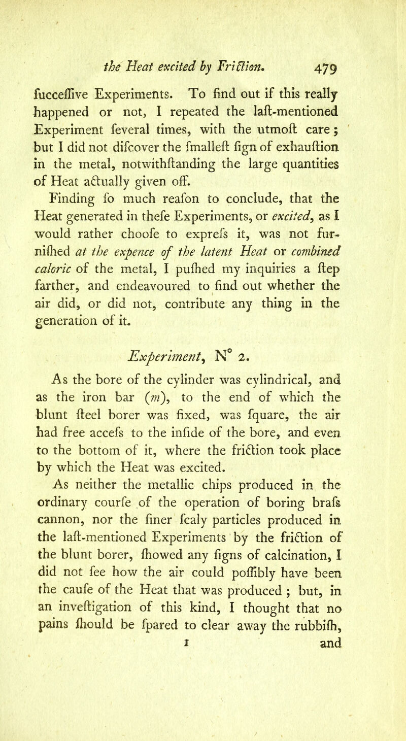 fuccefUve Experiments. To find out if this really happened or not, I repeated the lafl-mentioned Experiment feveral times, with the utmoft care; but I did not difcover the fmalleft fign of exhauflion in the metal, notwithflanding the large quantities of Heat actually given off. Finding fo much reafon to conclude, that the Heat generated in thefe Experiments, or excited^ as I would rather choofe to exprefs it, was not fur- nifhed at the expence of the latent Heat or combined caloric of the metal, I pufhed my inquiries a flep farther, and endeavoured to find out whether the air did, or did not, contribute any thing in the generation of it. Experiment^ 2. As the bore of the cylinder was cylindrical, and as the iron bar (;;/), to the end of which the blunt fteel borer was fixed, was fquare, the air had free accefs to the infide of the bore, and even / to the bottom of it, where the fridion took place by which the Heat was excited. As neither the metallic chips produced in the ordinary courfe of the operation of boring brafs cannon, nor the finer fcaly particles produced in the lafl-mentioned Experiments by the friction of the blunt borer, fhowed any figns of calcination, I did not fee how the air could poflibly have been the caufe of the Heat that was produced ; but, in an invefligation of this kind, I thought that no pains fiiould be fpared to clear away the rubbifh, I and