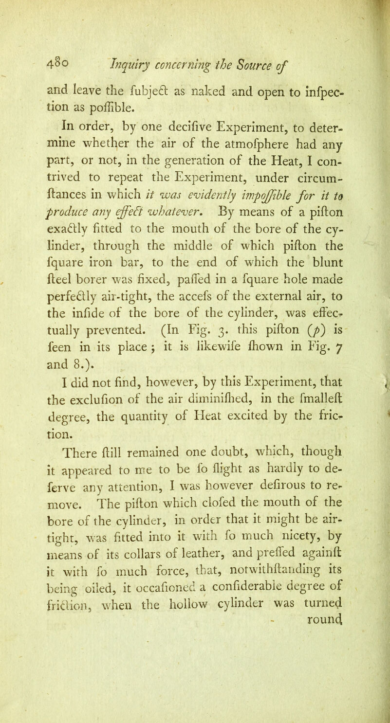 and leave the fubjeft as naked and open to infpec- tion as poffible. In order, by one decifive Experiment, to deter- mine whether the air of the atmofphere had any part, or not, in the generation of the Heat, I con- trived to repeat the Experiment, under circum- ftances in which it was evidently impojfihle for it to produce any effeft whatever. By means of a pifton exadly fitted to the mouth of the bore of the cy- linder, through the middle of which piflon the fquare iron bar, to the end of which the blunt flieel borer was fixed, paffed in a fquare hole made perfedly air-tight, the accefs of the external air, to the infide of the bore of the cylinder, was effect tually prevented. (In Fig. 3. this pifton (y>) is feen in its place ; it is likewife fhown in Fig. 7 and 8.). I did not find, however, by this Experiment, that the exclufion of the air diminiflied, in the fmalleft degree, the quantity of Heat excited by the fric^ tion. There ftill remained one doubt, which, though it appeared to rne to be fo flight as nardly to de- ferve any attention, I was however defirous to re- move. The pifton which clofed the mouth of the bore of the cylinder, in order that it might be air- tight, was fitted into it with fo much nicety, by means of its collars of leather, and preffed againft it with fo much force, that, notwithftanding its being oiled, it occafioned a confiderabie degree of friclion, when the hollow cylinder was turned round