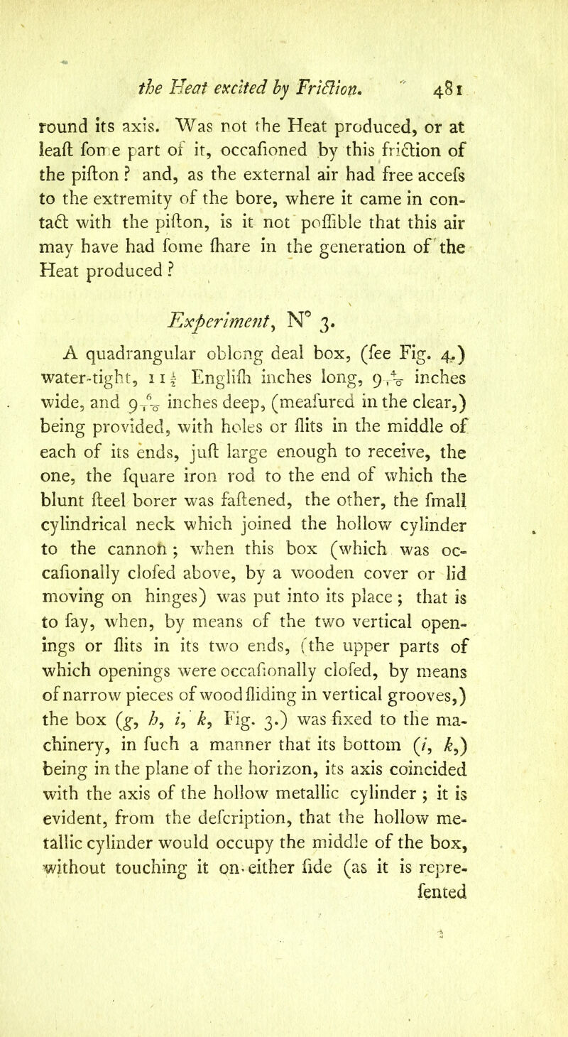 round its axis. Was not the Heat produced, or at leaft forr e part of it, occafioned by this fridlion of the pifton ? and, as the external air had free accefs to the extremity of the bore, where it came in con- tact with the pifton, is it not poffible that this air may have had fome (hare in the generation of the Heat produced ? Hxperiment^ 3. A quadrangular oblong deal box, (fee Fig. 4.) water-tight, ii| Englidr inches long, 9^^ inches wide, and p A, inches deep, (meafured in the clear,) being provided, with holes or flits in the middle of each of its ends, juft large enough to receive, the one, the fquare iron rod to the end of which the blunt fteel borer was faftened, the other, the fmall cylindrical neck which joined the hollow cylinder to the cannot!; when this box (which was oc-= caftonally clofed above, by a wooden cover or lid moving on hinges) was put into its place ; that is to fay, when, by means of the two vertical open- ings or flits in its two ends, (the upper parts of which openings were occaftonally clofed, by means of narrow pieces of wood Hiding in vertical grooves,) the box (g, /j, /, kj Fig. 3.) was fixed to the ma- chinery, in fuch a manner that its bottom (/, >^,) being in the plane of the horizon, its axis coincided with the axis of the hollow metallic cylinder ; it is evident, from the defcription, that the hollow me- tallic cylinder would occupy the middle of the box, without touching it on-either fide (as it is repre- fen ted