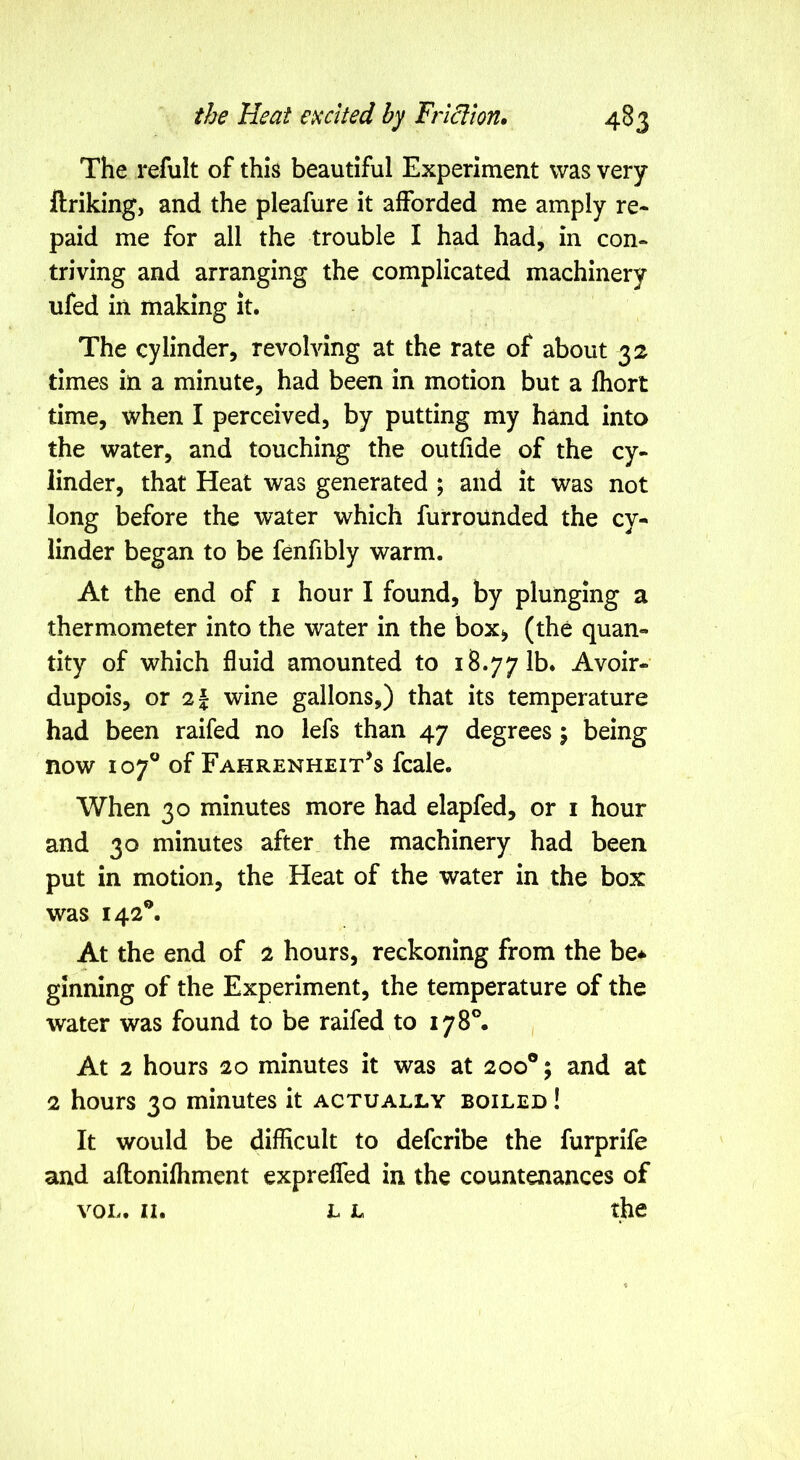 The refult of this beautiful Experiment was very llriking, and the pleafure it afforded me amply re- paid me for all the trouble I had had, in con- triving and arranging the complicated machinery ufed in making it. The cylinder, revolving at the rate of about 32 times in a minute, had been in motion but a fliort time, when I perceived, by putting my hand into the water, and touching the outfide of the cy- linder, that Heat was generated ; and it was not long before the water which furrounded the cy- linder began to be fenfibly warm. At the end of i hour I found, by plunging a thermometer into the water in the box^ (the quan- tity of which fluid amounted to 18.77 lb. Avoir- dupois, or 2f wine gallons,) that its temperature had been raifed no lefs than 47 degrees j being now 107® of Fahrenheit's fcale. When 30 minutes more had elapfed, or i hour and 30 minutes after the machinery had been put in motion, the Heat of the water in the box was 142®. At the end of 2 hours, reckoning from the be* ginning of the Experiment, the temperature of the water was found to be raifed to 178®. , At 2 hours 20 minutes it was at 200®; and at 2 hours 30 minutes it actually boiled ! It would be difficult to defcribe the furprife and aflonifhment expreffed in the countenances of VOL. II. L L the