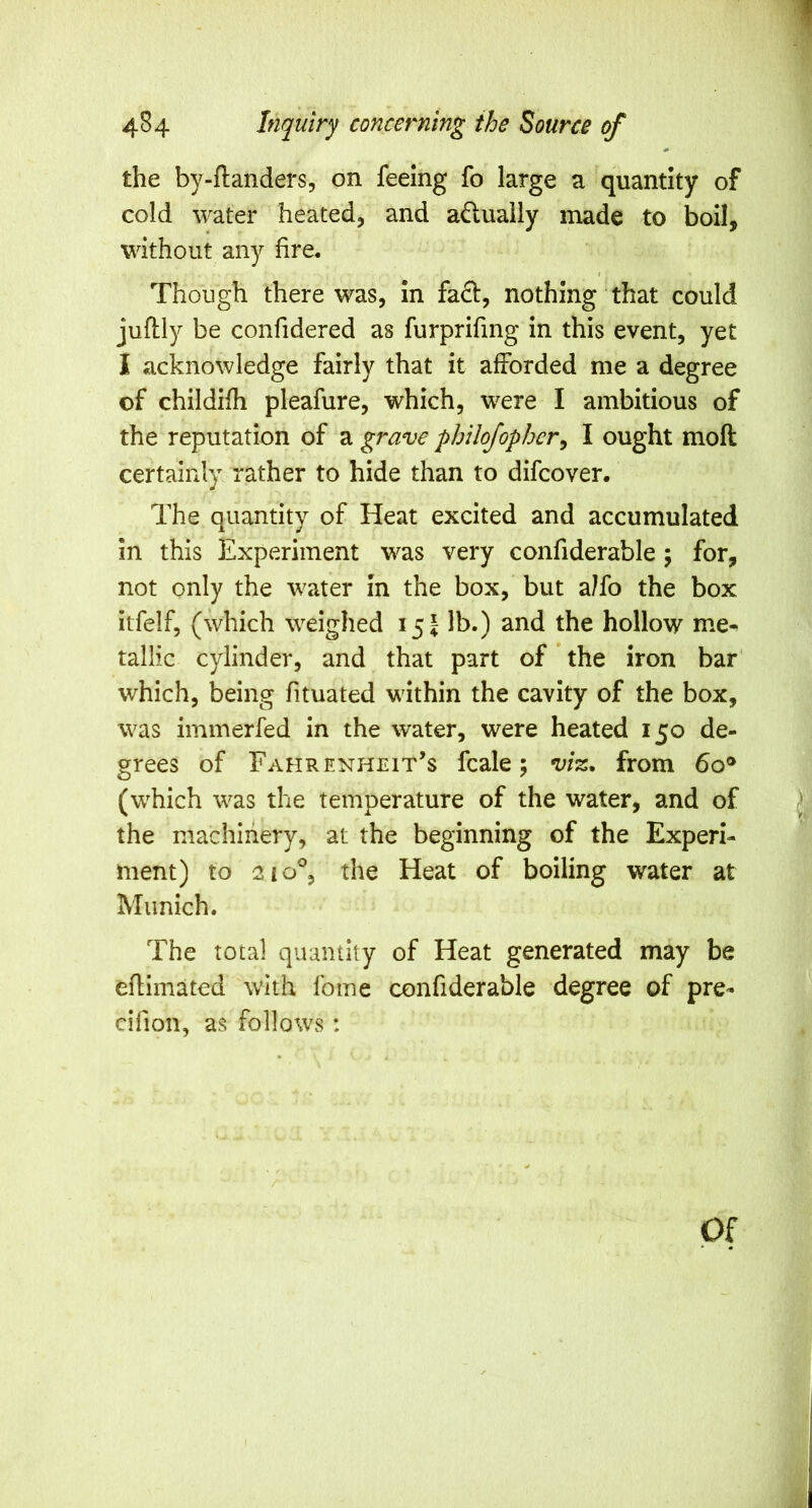 the by-ftanders, on feeing fo large a quantity of cold water heated, and adually made to boil, without any fire. Though there was, In fact, nothing that could juftly be confidered as furprifing in this event, yet I acknowledge fairly that it afforded me a degree of childifh pleafure, which, were I ambitious of the reputation of a grave philojophcr^ I ought moft certainly rather to hide than to difcover. The quantity of Heat excited and accumulated in this Experiment was very confiderable; for, not only the water in the box, but a/fo the box itfelf, (which weighed 15 J lb.) and the hollow me^ tallic cylinder, and that part of' the iron bar' which, being fituated within the cavity of the box, was immerfed in the water, were heated 150 de- grees of Fahrenheit’s fcale; vi%^ from 60® (which was the temperature of the water, and of the machinery, at the beginning of the Experi- ment) to 2 10% the Heat of boiling water at Munich. The total quamity of Heat generated may be eflimated with Ibme confiderable degree of pre- cifion, as follows: Of